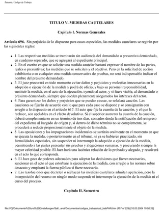 Panamá. Código de Trabajo




                                       TITULO V. MEDIDAS CAUTELARES

                                              Capítulo I. Normas Generales

Artículo 696. Sin perjuicio de lo dispuesto para casos especiales, las medidas cautelares se regirán por
las siguientes reglas:

     q   1. Las respectivas medidas se tramitarán sin audiencia del demandado o presuntivo demandado,
         en cuaderno separado, que se agregará al expediente principal.
     q   2. En el escrito en que se solicite una medida cautelar bastará expresar el nombre de las partes,
         reales o presuntivas; las medidas que se soliciten y el objetivo. Pero en la solicitud de acción
         exhibitoria o en cualquier otra medida conservativa de pruebas, no será indispensable indicar el
         nombre del presunto demandado.
     q   3. El juez procurará en todo momento evitar daños y perjuicios y molestias innecesarias en la
         adopción o ejecución de la medida y podrá de oficio, y bajo su personal responsabilidad,
         sustituir la medida, en el acto de la ejecución, oyendo al actor, y si fuere viable, al demandado o
         presunto demandado, siempre que queden plenamente asegurados los intereses del actor.
     q   4. Para garantizar los daños y perjuicios que se puedan causar, se señalará caución. Las
         cauciones se fijarán de acuerdo con lo que para cada caso se dispone y se consignarán con
         arreglo a lo dispuesto en el artículo 617. El auto que fije la cuantía de la caución, y el que la
         rechace, son apelables en el efecto devolutivo. Si el superior aumenta la cuantía de la caución,
         deberá complementarse en un término de tres días, contados desde la notificación del reingreso
         del expediente al Juzgado de origen y, si dentro de dicho término no se complementa, se
         procederá a reducir proporcionalmente el objeto de la medida.
     q   5. Las oposiciones y las impugnaciones incidentales se surtirán oralmente en el momento en que
         se ejecuta la medida, o posteriormente en el tribunal, si ya se hubieren practicado, sin
         formalidades especiales, sin suspender ni interrumpir la adopción o ejecución de la medida,
         permitiendo a las partes presentar sus pruebas y alegaciones sumarias, y procurando siempre la
         mayor celeridad posible. El Juez hará una lacónica relación de lo probado y alegado, y resolverá
         en el acto lo que corresponda.
     q   6. El Juez goza de poderes adecuados para adoptar las decisiones que fueren necesarias,
         sancionar en el acto al que estorbare la ejecución de la medida, con arreglo a las normas sobre
         desacato y empleará la fuerza pública si fuere necesario.
     q   7. Las resoluciones que decreten o rechacen las medidas cautelares admiten apelación, pero la
         interposición del recurso en ningún modo suspende ni interrumpe la ejecución de la medida ni el
         curso del proceso.

                                                    Capítulo II. Secuestro



file:///C|/Dokumente%20und%20Einstellungen/Sall...anol/Documentos/codigos_trabajo/cod_trabPAN.htm (157 of 229) [10.03.2004 19:50:22]
 