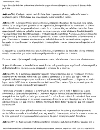 Panamá. Código de Trabajo

lugar después de haber sido cubierta la deuda asegurada con el depósito existente al tiempo de la
petición.

Artículo 704. Cualquier exceso en el depósito hace responsable al Juez, y debe reformarse la
resolución que lo ordenó, luego que se compruebe sumariamente el exceso.

Artículo 705. Los secuestros de establecimientos, empresas o haciendas de cualquier clase tienen,
además de las obligaciones generales de los depositarios, las especiales de no interrumpir las labores
del establecimiento, empresa o hacienda; cuidar de la conservación y de toda las existencias; llevar
razón puntual y diaria de todos los ingresos y egresos; procurar seguir el sistema de administración
vigente; impedir todo desorden; colocar el producto líquido en el Banco Nacional, deducidos los gastos
de producción y dar cuenta y razón del cargo una vez al mes, cuando éste termina y siempre que se le
pida. El secuestre o interventor en este caso será el administrador del establecimiento, empresa o
hacienda; pero puede conservar al propietario como empleado o asesor para que no sufra perjuicio el
negocio.

El secuestro de la administración de establecimientos, de empresas o de haciendas, sólo se ordenará
cuando se determine que existe inminente peligro de cierre o quiebra de la misma.

En estos casos, el juez no podrá designar como secuestre, administrador o interventor al secuestrante.

Se permitirá la consecución o la formación de fondos o de garantías para respaldar derechos adquiridos
de los trabajadores, en cuyo caso no procederá el secuestro de la empresa.

Artículo 706. Si el demandado presentare caución para que responda por las resultas del proceso o
hiciere depósito en dinero por la suma que cubra lo demandado y las costas que fije el Juez, se
suspenderá el secuestro que vaya a verificarse o se levantará el ya verificado. Lo dispuesto no tendrá
lugar cuando habiéndose secuestrado dinero efectivo o crédito o valores fijos, se pretenda presentar
caución para levantar o suspender este secuestro.

También se levantará el secuestro si a partir del día en que se llevó a cabo el depósito de la cosa
secuestrada, o del momento que entró al Diario del Registro Público, si fuere inmueble o mueble
susceptible de inscripción, o desde que se comunicó la orden de retención al depositario si fuere suma
de dinero y, el demandante no presentare su demanda, dentro de los seis días siguientes a la fecha
arriba expresada; y el que obtuvo el depósito responderá de los daños y perjuicios que con su acción
haya causado.

En cualquier caso, el que pidió el secuestro será responsable de los daños y perjuicios que con su
acción hubiere causado, si tramitado el proceso y vencido el demandante hiciere la sentencia o auto que
le pone término al proceso una declaración expresa de que el peticionario actuó de mala fe.

Artículo 707. El Juez regulará prudencialmente los honorarios del Administrador de acuerdo con la

file:///C|/Dokumente%20und%20Einstellungen/Sall...anol/Documentos/codigos_trabajo/cod_trabPAN.htm (160 of 229) [10.03.2004 19:50:22]
 
