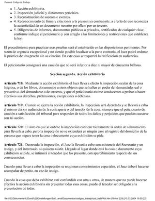 Panamá. Código de Trabajo

     q   1. Acción exhibitoria.
     q   2. Inspección judicial y dictámenes periciales.
     q   3. Reconstrucción de sucesos o eventos.
     q   4. Reconocimiento de firma y citaciones a la presuntiva contraparte, a efecto de que reconozca
         la autenticidad de un documento suscrito por ella o por un tercero.
     q   5. Diligencias de informes, documentos públicos o privados, certificados de cualquier clase,
         conforme indique el peticionario y con arreglo a las limitaciones y restricciones que establezca
         la ley.

El procedimiento para practicar esas pruebas será el establecido en las disposiciones pertinentes. Por
razón de urgencia excepcional y no siendo posible localizar a la parte contraria, el Juez podrá ordenar
la práctica de una prueba sin su citación. En este caso se requerirá la ratificación en audiencias.

El peticionario consignará una caución que no será inferior a diez ni mayor de cincuenta balboas.

                                          Sección segunda. Acción exhibitoria

Artículo 718. Mediante la acción exhibitoria el Juez lleva a efecto la inspección ocular de la cosa
litigiosa, o de los libros, documentos u otros objetos que se hallen en poder del demandado real o
presuntivo, del demandante o de terceros, y que el peticionario estime conducentes a probar o hacer
efectivos sus derechos, pretensiones, excepciones o defensas.

Artículo 719. Cuando se ejerza la acción exhibitoria, la inspección será decretada y se llevará a cabo
el mismo día sin audiencia de la contraparte o del tenedor de la cosa, siempre que el peticionario de
caución a satisfacción del tribunal para responder de todos los daños y perjuicios que puedan causarse
con tal acción.

Artículo 720. El auto en que se ordene la inspección contiene tácitamente la orden de allanamiento
para llevarla a cabo, pero la inspección no se extenderá en ningún caso al registro del domicilio de la
persona que negare tener la cosa o documento cuya exhibición se pide.

Artículo 721. Decretada la inspección, el Juez la llevará a cabo con asistencia del Secretario y un
testigo, y del interesado, si quisiera asistir. Llegado al lugar donde está la cosa o documento cuya
exhibición se pide, se intimará al tenedor que los presente, con apercibimiento respecto de sus
consecuencias.

Cuando para llevar a cabo la inspección se requieran conocimientos especiales, el Juez deberá hacerse
acompañar de perito, en vez de testigo.

Cuando la cosa que deba exhibirse esté confundida con otra u otras, de manera que no puede hacerse
efectiva la acción exhibitoria sin presentar todas esas cosas, puede el tenedor ser obligado a la
presentación de todas.

file:///C|/Dokumente%20und%20Einstellungen/Sall...anol/Documentos/codigos_trabajo/cod_trabPAN.htm (164 of 229) [10.03.2004 19:50:22]
 