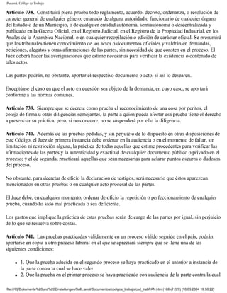 Panamá. Código de Trabajo

Artículo 738. Constituirá plena prueba todo reglamento, acuerdo, decreto, ordenanza, o resolución de
carácter general de cualquier género, emanado de alguna autoridad o funcionario de cualquier órgano
del Estado o de un Municipio, o de cualquier entidad autónoma, semiautónoma o descentralizada y
publicado en la Gaceta Oficial, en el Registro Judicial, en el Registro de la Propiedad Industrial, en los
Anales de la Asamblea Nacional, o en cualquier recopilación o edición de carácter oficial. Se presumirá
que los tribunales tienen conocimiento de los actos o documentos oficiales y valdrán en demandas,
peticiones, alegatos y otras afirmaciones de las partes, sin necesidad de que consten en el proceso. El
Juez deberá hacer las averiguaciones que estime necesarias para verificar la existencia o contenido de
tales actos.

Las partes podrán, no obstante, aportar el respectivo documento o acto, si así lo desearen.

Exceptúase el caso en que el acto en cuestión sea objeto de la demanda, en cuyo caso, se aportará
conforme a las normas comunes.

Artículo 739. Siempre que se decrete como prueba el reconocimiento de una cosa por peritos, el
cotejo de firma u otras diligencias semejantes, la parte a quien pueda afectar esa prueba tiene el derecho
a presenciar su práctica, pero, si no concurre, no se suspenderá por ello la diligencia.

Artículo 740. Además de las pruebas pedidas, y sin perjuicio de lo dispuesto en otras disposiciones de
este Código, el Juez de primera instancia debe ordenar en la audiencia o en el momento de fallar, sin
limitación ni restricción alguna, la práctica de todas aquellas que estime procedentes para verificar las
afirmaciones de las partes y la autenticidad y exactitud de cualquier documento público o privado en el
proceso; y el de segunda, practicará aquellas que sean necesarias para aclarar puntos oscuros o dudosos
del proceso.

No obstante, para decretar de oficio la declaración de testigos, será necesario que éstos aparezcan
mencionados en otras pruebas o en cualquier acto procesal de las partes.

El Juez debe, en cualquier momento, ordenar de oficio la repetición o perfeccionamiento de cualquier
prueba, cuando ha sido mal practicada o sea deficiente.

Los gastos que implique la práctica de estas pruebas serán de cargo de las partes por igual, sin perjuicio
de lo que se resuelva sobre costas.

Artículo 741. Las pruebas practicadas válidamente en un proceso válido seguido en el país, podrán
aportarse en copia a otro proceso laboral en el que se apreciará siempre que se llene una de las
siguientes condiciones:

     q   1. Que la prueba aducida en el segundo proceso se haya practicado en el anterior a instancia de
         la parte contra la cual se hace valer.
     q   2. Que la prueba en el primer proceso se haya practicado con audiencia de la parte contra la cual

file:///C|/Dokumente%20und%20Einstellungen/Sall...anol/Documentos/codigos_trabajo/cod_trabPAN.htm (168 of 229) [10.03.2004 19:50:22]
 