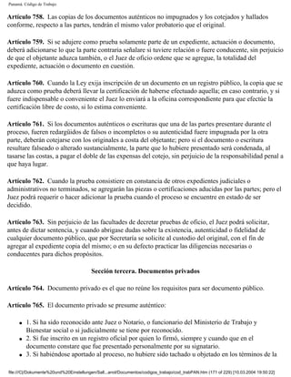 Panamá. Código de Trabajo


Artículo 758. Las copias de los documentos auténticos no impugnados y los cotejados y hallados
conforme, respecto a las partes, tendrán el mismo valor probatorio que el original.

Artículo 759. Si se adujere como prueba solamente parte de un expediente, actuación o documento,
deberá adicionarse lo que la parte contraria señalare si tuviere relación o fuere conducente, sin perjuicio
de que el objetante aduzca también, o el Juez de oficio ordene que se agregue, la totalidad del
expediente, actuación o documento en cuestión.

Artículo 760. Cuando la Ley exija inscripción de un documento en un registro público, la copia que se
aduzca como prueba deberá llevar la certificación de haberse efectuado aquella; en caso contrario, y si
fuere indispensable o conveniente el Juez lo enviará a la oficina correspondiente para que efectúe la
certificación libre de costo, si lo estima conveniente.

Artículo 761. Si los documentos auténticos o escrituras que una de las partes presentare durante el
proceso, fueren redargüidos de falsos o incompletos o su autenticidad fuere impugnada por la otra
parte, deberán cotejarse con los originales a costa del objetante; pero si el documento o escritura
resultare falseado o alterado sustancialmente, la parte que lo hubiere presentado será condenada, al
tasarse las costas, a pagar el doble de las expensas del cotejo, sin perjuicio de la responsabilidad penal a
que haya lugar.

Artículo 762. Cuando la prueba consistiere en constancia de otros expedientes judiciales o
administrativos no terminados, se agregarán las piezas o certificaciones aducidas por las partes; pero el
Juez podrá requerir o hacer adicionar la prueba cuando el proceso se encuentre en estado de ser
decidido.

Artículo 763. Sin perjuicio de las facultades de decretar pruebas de oficio, el Juez podrá solicitar,
antes de dictar sentencia, y cuando abrigase dudas sobre la existencia, autenticidad o fidelidad de
cualquier documento público, que por Secretaría se solicite al custodio del original, con el fin de
agregar al expediente copia del mismo; o en su defecto practicar las diligencias necesarias o
conducentes para dichos propósitos.

                                         Sección tercera. Documentos privados

Artículo 764. Documento privado es el que no reúne los requisitos para ser documento público.

Artículo 765. El documento privado se presume auténtico:

     q   1. Si ha sido reconocido ante Juez o Notario, o funcionario del Ministerio de Trabajo y
         Bienestar social o si judicialmente se tiene por reconocido.
     q   2. Si fue inscrito en un registro oficial por quien lo firmó, siempre y cuando que en el
         documento constare que fue presentado personalmente por su signatario.
     q   3. Si habiéndose aportado al proceso, no hubiere sido tachado u objetado en los términos de la

file:///C|/Dokumente%20und%20Einstellungen/Sall...anol/Documentos/codigos_trabajo/cod_trabPAN.htm (171 of 229) [10.03.2004 19:50:22]
 