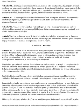 Panamá. Código de Trabajo


Artículo 791. A falta de documentos indubitados, o siendo ellos insuficientes, el Juez podrá ordenar
que la parte a quien se atribuya la letra forme un cuerpo de escritura al dictado y a requerimiento de los
peritos. Esta diligencia se cumplirá en el lugar que el Juez designe y bajo apercibimiento de que si
rehusare escribir sin justificar motivo legítimo, se tendrá como un indicio en su contra.

Artículo 792. Si la denegación o desconocimiento se refieren a una parte solamente del documento
aportado en el proceso, la parte que haya sido reconocida podrá también servir de término de
comparación para el cotejo.

Artículo 793. Cuando se hayan pedido y obtenido para el cotejo piezas pertenecientes a archivos
públicos, el Juez cuidará, bajo su responsabilidad, que dichas piezas se devuelvan con prontitud, en el
mismo estado en que se hallaban.

Artículo 794. Los peritos que hayan de hacer un cotejo, no revelarán a persona alguna su dictamen
mientras no esté presentado al tribunal. Cuando éste lo tenga por conveniente, ordenará que el cotejo se
haga y el dictamen se extienda en su presencia con toda reserva.

                                                    Capítulo III. Informes

Artículo 795. El Juez de oficio o a solicitud de parte, pueden pedir a cualquier oficina pública, entidad
estatal o descentralizada, o a cualquier banco, empresa de transporte, aseguradora o de utilidad o de
servicio público cualquiera de los documentos que, a su juicio, estime pertinente al proceso para
verificar las afirmaciones de las partes, como certificados, copias, atestados, dictámenes,
investigaciones, informativos, o actos de cualquier naturaleza.

Las oficinas que reciban la solicitud de un informe, no podrán establecer o exigir el cumplimiento de
requisitos o trámites no establecidos en la ley, en decreto ejecutivo o en la respectiva resolución.
Deberán contestar la solicitud o remitir la documentación dentro del término que el Juez señale, que no
podrá exceder de quince días.

Recibido el informe, el Juez, de oficio o a solicitud de parte, podrá disponer que el funcionario o
entidad que lo haya emitido esclarezca o amplíe cualquier punto, siempre que lo estime necesario.

Las entidades privadas que no fueren parte en el proceso, al presentar el informe y si los trabajos que
han debido efectuar para contestar implicaren gastos especiales, podrán solicitar una indemnización,
que será fijada por el Juez, con audiencia oral de las partes y del interesado. Sólo dichas entidades
podrán impugnar, y ello por la vía de incidente, la resolución que ordene el informe. La impugnación
no suspende el proceso, aunque sí la práctica de la prueba. Si se declarase infundado el incidente, se
ordenará la práctica de la prueba, aun cuando hubiere terminado la audiencia.

El Juez podrá asimismo solicitar, de oficio o a petición de parte, informes técnicos o científicos a los


file:///C|/Dokumente%20und%20Einstellungen/Sall...anol/Documentos/codigos_trabajo/cod_trabPAN.htm (177 of 229) [10.03.2004 19:50:22]
 