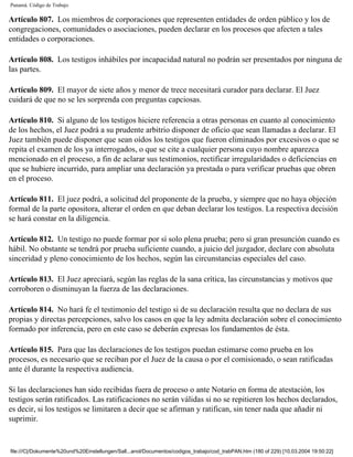 Panamá. Código de Trabajo

Artículo 807. Los miembros de corporaciones que representen entidades de orden público y los de
congregaciones, comunidades o asociaciones, pueden declarar en los procesos que afecten a tales
entidades o corporaciones.

Artículo 808. Los testigos inhábiles por incapacidad natural no podrán ser presentados por ninguna de
las partes.

Artículo 809. El mayor de siete años y menor de trece necesitará curador para declarar. El Juez
cuidará de que no se les sorprenda con preguntas capciosas.

Artículo 810. Si alguno de los testigos hiciere referencia a otras personas en cuanto al conocimiento
de los hechos, el Juez podrá a su prudente arbitrio disponer de oficio que sean llamadas a declarar. El
Juez también puede disponer que sean oídos los testigos que fueron eliminados por excesivos o que se
repita el examen de los ya interrogados, o que se cite a cualquier persona cuyo nombre aparezca
mencionado en el proceso, a fin de aclarar sus testimonios, rectificar irregularidades o deficiencias en
que se hubiere incurrido, para ampliar una declaración ya prestada o para verificar pruebas que obren
en el proceso.

Artículo 811. El juez podrá, a solicitud del proponente de la prueba, y siempre que no haya objeción
formal de la parte opositora, alterar el orden en que deban declarar los testigos. La respectiva decisión
se hará constar en la diligencia.

Artículo 812. Un testigo no puede formar por sí solo plena prueba; pero sí gran presunción cuando es
hábil. No obstante se tendrá por prueba suficiente cuando, a juicio del juzgador, declare con absoluta
sinceridad y pleno conocimiento de los hechos, según las circunstancias especiales del caso.

Artículo 813. El Juez apreciará, según las reglas de la sana crítica, las circunstancias y motivos que
corroboren o disminuyan la fuerza de las declaraciones.

Artículo 814. No hará fe el testimonio del testigo si de su declaración resulta que no declara de sus
propias y directas percepciones, salvo los casos en que la ley admita declaración sobre el conocimiento
formado por inferencia, pero en este caso se deberán expresas los fundamentos de ésta.

Artículo 815. Para que las declaraciones de los testigos puedan estimarse como prueba en los
procesos, es necesario que se reciban por el Juez de la causa o por el comisionado, o sean ratificadas
ante él durante la respectiva audiencia.

Si las declaraciones han sido recibidas fuera de proceso o ante Notario en forma de atestación, los
testigos serán ratificados. Las ratificaciones no serán válidas si no se repitieren los hechos declarados,
es decir, si los testigos se limitaren a decir que se afirman y ratifican, sin tener nada que añadir ni
suprimir.


file:///C|/Dokumente%20und%20Einstellungen/Sall...anol/Documentos/codigos_trabajo/cod_trabPAN.htm (180 of 229) [10.03.2004 19:50:22]
 