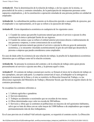 Panamá. Código de Trabajo



Artículo 63. Para la determinación de la relación de trabajo, o de los sujetos de la misma, se
prescindirá de los actos y contratos simulados, de la participación de interpuestas personas como
supuestos empleadores, y de la constitución u operación simulada de una persona jurídica en calidad de
empleador.

Artículo 64. La subordinación jurídica consiste en la dirección ejercida o susceptible de ejercerse, por
el empleador o sus representantes, en lo que se refiere a la ejecución del trabajo.

Artículo 65. Existe dependencia económica en cualquiera de los siguientes casos:

     q   1. Cuando las sumas que percibe la persona natural que preste el servicio o ejecute la obra
         constituyen la única o principal fuente de sus ingresos.
     q   2. Cuando las sumas a que se refiere el ordinal anterior provienen directa o indirectamente de
         una persona o empresa, o como consecuencia de su actividad.
     q   3. Cuando la persona natural que presta el servicio o ejecuta la obra no goza de autonomía
         económica, y se encuentra vinculada económicamente al giro de actividad que desarrolla la
         persona o empresa que pueda considerarse como empleador.

En caso de duda sobre la existencia de una relación de trabajo, la prueba de la dependencia económica
determina que se califique como tal la relación existente.

Artículo 66. Se presume la existencia del contrato y de la relación de trabajo entre quien presta
personalmente un servicio o ejecuta una obra, y la persona aquél o éstas.

Artículo 67. El contrato de trabajo constará por escrito; se firmará al inicio de la relación de trabajo en
tres ejemplares, uno por cada parte. La empresa conservará el suyo, al trabajador se le entregará su
ejemplar al momento de la firma y el otro se remitirá a la Dirección General de Trabajo, o a las
direcciones regionales del Ministerio de Trabajo y Bienestar Social, que llevará un registro diario de los
contratos presentados.

Se exceptúan los contratos referentes a:

     q   1. Labores agrícolas o ganaderas.
     q   2. Servicio doméstico.
     q   3. Trabajos accidentales u ocasionales que no excedan de tres meses.
     q   4. Obras determinadas cuyo valor no exceda de 200 balboas.
     q   5. Servicios y obras que se contraten en poblaciones no mayores de mil quinientos habitantes,
         salvo que se trate de obras con un valor mayor de 5.000 balboas o de empleadores que ocupen
         permanentemente más de diez trabajadores.

En el caso previsto en el ordinal 9 del artículo siguiente, se requerirá el contrato escrito. La Dirección

file:///C|/Dokumente%20und%20Einstellungen/Sall...anol/Documentos/codigos_trabajo/cod_trabPAN.htm (19 of 229) [10.03.2004 19:50:21]
 