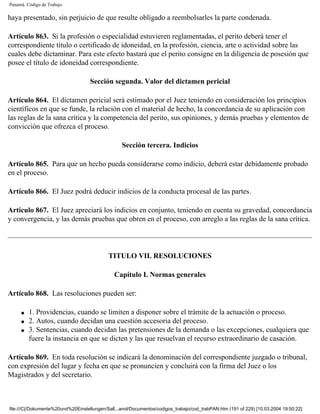 Panamá. Código de Trabajo

haya presentado, sin perjuicio de que resulte obligado a reembolsarles la parte condenada.

Artículo 863. Si la profesión o especialidad estuvieren reglamentadas, el perito deberá tener el
correspondiente título o certificado de idoneidad, en la profesión, ciencia, arte o actividad sobre las
cuales debe dictaminar. Para este efecto bastará que el perito consigne en la diligencia de posesión que
posee el título de idoneidad correspondiente.

                                    Sección segunda. Valor del dictamen pericial

Artículo 864. El dictamen pericial será estimado por el Juez teniendo en consideración los principios
científicos en que se funde, la relación con el material de hecho, la concordancia de su aplicación con
las reglas de la sana crítica y la competencia del perito, sus opiniones, y demás pruebas y elementos de
convicción que ofrezca el proceso.

                                                  Sección tercera. Indicios

Artículo 865. Para que un hecho pueda considerarse como indicio, deberá estar debidamente probado
en el proceso.

Artículo 866. El Juez podrá deducir indicios de la conducta procesal de las partes.

Artículo 867. El Juez apreciará los indicios en conjunto, teniendo en cuenta su gravedad, concordancia
y convergencia, y las demás pruebas que obren en el proceso, con arreglo a las reglas de la sana crítica.




                                            TITULO VII. RESOLUCIONES

                                               Capítulo I. Normas generales

Artículo 868. Las resoluciones pueden ser:

     q   1. Providencias, cuando se limiten a disponer sobre el trámite de la actuación o proceso.
     q   2. Autos, cuando decidan una cuestión accesoria del proceso.
     q   3. Sentencias, cuando decidan las pretensiones de la demanda o las excepciones, cualquiera que
         fuere la instancia en que se dicten y las que resuelvan el recurso extraordinario de casación.

Artículo 869. En toda resolución se indicará la denominación del correspondiente juzgado o tribunal,
con expresión del lugar y fecha en que se pronuncien y concluirá con la firma del Juez o los
Magistrados y del secretario.



file:///C|/Dokumente%20und%20Einstellungen/Sall...anol/Documentos/codigos_trabajo/cod_trabPAN.htm (191 of 229) [10.03.2004 19:50:22]
 