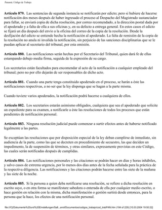 Panamá. Código de Trabajo



Artículo 879. Las sentencias de segunda instancia se notificarán por edicto; pero si hubiere de hacerse
notificación dos meses después de haber ingresado el proceso al Despacho del Magistrado sustanciador
para fallar, se enviará copia de dicha resolución, por correo recomendado, a la dirección postal dada por
el apoderado y a falta de ella a sus oficinas y, en su defecto a entrega general. En estos casos el edicto
se fijará un día después del envío a la oficina del correo de la copia de la resolución. Desde la
desfijación del edicto se entiende hecha la notificación al apoderado. La falta de remisión de la copia de
la resolución no anula ni invalida la notificación, sin perjuicio de las sanciones disciplinarias que se le
puedan aplicar al secretario del tribunal, por esta omisión.

Artículo 880. Las notificaciones serán hechas por el Secretario del Tribunal, quien dará fe de ellas
estampando debajo media firma, seguida de la expresión de su cargo.

Los secretarios están facultados para encomendar al acto de la notificación a cualquier empleado del
tribunal; pero no por ello dejarán de ser responsables de dicho acto.

Artículo 881. Cuando una parte tenga constituido apoderado en el proceso, se harán a éste las
notificaciones respectivas, a no ser que la ley disponga que se hagan a la parte misma.

Cuando tuviere varios apoderados, la notificación podrá hacerse a cualquiera de ellos.

Artículo 882. Los secretarios estarán asimismo obligados, cualquiera que sea el apoderado que solicite
un expediente para su examen, a notificarle a éste las resoluciones de todos los procesos que están
pendientes de notificación personal.

Artículo 883. Ninguna resolución judicial puede comenzar a surtir efectos antes de haberse notificado
legalmente a las partes.

Se exceptúan las resoluciones que por disposición especial de la ley deban cumplirse de inmediato, sin
audiencia de la parte, como las que se decreten en procedimiento de secuestro, las que deciden un
impedimento, la de suspensión de términos, y otras similares, expresamente previstas en este Código,
las cuales serán notificadas después de cumplidas.

Artículo 884. Las notificaciones personales y las citaciones se podrán hacer en días y horas inhábiles,
y salvo casos de extrema urgencia, por lo menos dos días antes de la fecha señalada para la práctica de
la respectiva diligencia. Las notificaciones y las citaciones podrán hacerse entre las siete de la mañana
y las siete de la noche.

Artículo 885. Si la persona a quien deba notificarse una resolución, se refiere a dicha resolución en
escrito suyo, o en otra forma se manifestare sabedora o enterada de ella por cualquier medio escrito, o
hace gestión en relación con la misma, dicha manifestación o gestión surtirá desde entonces, para la
persona que la hace, los efectos de una notificación personal.

file:///C|/Dokumente%20und%20Einstellungen/Sall...anol/Documentos/codigos_trabajo/cod_trabPAN.htm (194 of 229) [10.03.2004 19:50:22]
 