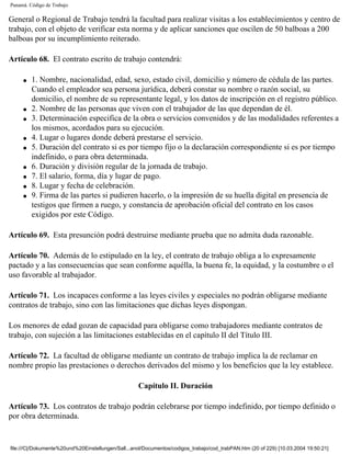 Panamá. Código de Trabajo

General o Regional de Trabajo tendrá la facultad para realizar visitas a los establecimientos y centro de
trabajo, con el objeto de verificar esta norma y de aplicar sanciones que oscilen de 50 balboas a 200
balboas por su incumplimiento reiterado.

Artículo 68. El contrato escrito de trabajo contendrá:

     q   1. Nombre, nacionalidad, edad, sexo, estado civil, domicilio y número de cédula de las partes.
         Cuando el empleador sea persona jurídica, deberá constar su nombre o razón social, su
         domicilio, el nombre de su representante legal, y los datos de inscripción en el registro público.
     q   2. Nombre de las personas que viven con el trabajador de las que dependan de él.
     q   3. Determinación especifica de la obra o servicios convenidos y de las modalidades referentes a
         los mismos, acordados para su ejecución.
     q   4. Lugar o lugares donde deberá prestarse el servicio.
     q   5. Duración del contrato si es por tiempo fijo o la declaración correspondiente si es por tiempo
         indefinido, o para obra determinada.
     q   6. Duración y división regular de la jornada de trabajo.
     q   7. El salario, forma, día y lugar de pago.
     q   8. Lugar y fecha de celebración.
     q   9. Firma de las partes si pudieren hacerlo, o la impresión de su huella digital en presencia de
         testigos que firmen a ruego, y constancia de aprobación oficial del contrato en los casos
         exigidos por este Código.

Artículo 69. Esta presunción podrá destruirse mediante prueba que no admita duda razonable.

Artículo 70. Además de lo estipulado en la ley, el contrato de trabajo obliga a lo expresamente
pactado y a las consecuencias que sean conforme aquélla, la buena fe, la equidad, y la costumbre o el
uso favorable al trabajador.

Artículo 71. Los incapaces conforme a las leyes civiles y especiales no podrán obligarse mediante
contratos de trabajo, sino con las limitaciones que dichas leyes dispongan.

Los menores de edad gozan de capacidad para obligarse como trabajadores mediante contratos de
trabajo, con sujeción a las limitaciones establecidas en el capítulo II del Título III.

Artículo 72. La facultad de obligarse mediante un contrato de trabajo implica la de reclamar en
nombre propio las prestaciones o derechos derivados del mismo y los beneficios que la ley establece.

                                                    Capítulo II. Duración

Artículo 73. Los contratos de trabajo podrán celebrarse por tiempo indefinido, por tiempo definido o
por obra determinada.


file:///C|/Dokumente%20und%20Einstellungen/Sall...anol/Documentos/codigos_trabajo/cod_trabPAN.htm (20 of 229) [10.03.2004 19:50:21]
 