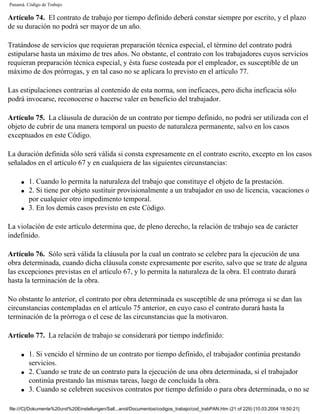 Panamá. Código de Trabajo

Artículo 74. El contrato de trabajo por tiempo definido deberá constar siempre por escrito, y el plazo
de su duración no podrá ser mayor de un año.

Tratándose de servicios que requieran preparación técnica especial, el término del contrato podrá
estipularse hasta un máximo de tres años. No obstante, el contrato con los trabajadores cuyos servicios
requieran preparación técnica especial, y ésta fuese costeada por el empleador, es susceptible de un
máximo de dos prórrogas, y en tal caso no se aplicara lo previsto en el artículo 77.

Las estipulaciones contrarias al contenido de esta norma, son ineficaces, pero dicha ineficacia sólo
podrá invocarse, reconocerse o hacerse valer en beneficio del trabajador.

Artículo 75. La cláusula de duración de un contrato por tiempo definido, no podrá ser utilizada con el
objeto de cubrir de una manera temporal un puesto de naturaleza permanente, salvo en los casos
exceptuados en este Código.

La duración definida sólo será válida si consta expresamente en el contrato escrito, excepto en los casos
señalados en el artículo 67 y en cualquiera de las siguientes circunstancias:

     q   1. Cuando lo permita la naturaleza del trabajo que constituye el objeto de la prestación.
     q   2. Si tiene por objeto sustituir provisionalmente a un trabajador en uso de licencia, vacaciones o
         por cualquier otro impedimento temporal.
     q   3. En los demás casos previsto en este Código.

La violación de este artículo determina que, de pleno derecho, la relación de trabajo sea de carácter
indefinido.

Artículo 76. Sólo será válida la cláusula por la cual un contrato se celebre para la ejecución de una
obra determinada, cuando dicha cláusula conste expresamente por escrito, salvo que se trate de alguna
las excepciones previstas en el artículo 67, y lo permita la naturaleza de la obra. El contrato durará
hasta la terminación de la obra.

No obstante lo anterior, el contrato por obra determinada es susceptible de una prórroga si se dan las
circunstancias contempladas en el artículo 75 anterior, en cuyo caso el contrato durará hasta la
terminación de la prórroga o el cese de las circunstancias que la motivaron.

Artículo 77. La relación de trabajo se considerará por tiempo indefinido:

     q   1. Si vencido el término de un contrato por tiempo definido, el trabajador continúa prestando
         servicios.
     q   2. Cuando se trate de un contrato para la ejecución de una obra determinada, si el trabajador
         continúa prestando las mismas tareas, luego de concluida la obra.
     q   3. Cuando se celebren sucesivos contratos por tiempo definido o para obra determinada, o no se

file:///C|/Dokumente%20und%20Einstellungen/Sall...anol/Documentos/codigos_trabajo/cod_trabPAN.htm (21 of 229) [10.03.2004 19:50:21]
 