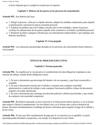 Panamá. Código de Trabajo

         el Juez ordenará que se cumpla lo resuelto por el superior.

                       Capítulo V. Deberes de los jueces en los procesos de conocimiento

Artículo 992. Son deberes del Juez:

     q   1. Dirigir el proceso, velar por su rápida solución, adoptar las medidas conducentes para impedir
         su paralización y procurar la mayor economía procesal.
     q   2. Emplear los poderes que este Código conceda, para evitar nulidades, sanear el proceso,
         verificar las afirmaciones de las partes impedir actos contrarios a la lealtad y prohibida procesal.
     q   3. Rechazar de plano cualquier solicitud que sea notoriamente improcedente o que implique una
         dilación manifiesta.

                                                 Capítulo VI. Cosa juzgada

Artículo 993. Las sentencias ejecutoriadas dictadas en los procesos de conocimiento hacen tránsito a
cosa juzgada.




                                        TITULO XI. PROCESO EJECUTIVO

                                               Capítulo I. Normas generales

Artículo 994. Es exigible por la vía ejecutiva el cumplimiento de toda obligación originada en una
relación de trabajo, cuando dicha obligación conste:

     q   1. En acto o documento que provenga del deudor o de un causante, y que fuere reconocido o
         aceptado.
     q   2. En acto o documento suscrito por el deudor o causante ante cualquier autoridad
         administrativa o judicial de trabajo o ante cualquier funcionario público, trátase de documento
         original o de copia autenticada.
     q   3. En acto o documento que contenga una decisión judicial o arbitral ejecutoriada, o que emane
         de cualquier otra autoridad competente.

Artículo 995. Recibida la demanda, el Juez resolverá si el título presta mérito ejecutivo y en el mismo
auto negará o librará el mandamiento. En este último caso, en el mismo auto y previa denuncia de
bienes, decretará inmediatamente el embargo de bienes suficientes para asegurar el pago de lo debido y
de las costas.

Artículo 996. El auto que libre mandamiento de pago por la vía ejecutiva no es apelable. La parte
ejecutada podrá introducir excepciones, con arreglo a lo dispuesto en este Título.

file:///C|/Dokumente%20und%20Einstellungen/Sall...anol/Documentos/codigos_trabajo/cod_trabPAN.htm (215 of 229) [10.03.2004 19:50:23]
 