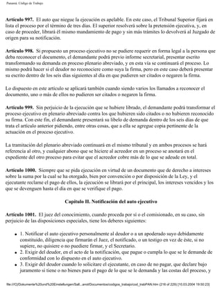 Panamá. Código de Trabajo




Artículo 997. El auto que niegue la ejecución es apelable. En este caso, el Tribunal Superior fijará en
lista el proceso por el término de tres días. El superior resolverá sobre la pretensión ejecutiva, y, en
caso de proceder, librará él mismo mandamiento de pago y sin más trámites lo devolverá al Juzgado de
origen para su notificación.

Artículo 998. Si propuesto un proceso ejecutivo no se pudiere requerir en forma legal a la persona que
deba reconocer el documento, el demandante podrá previo informe secretarial, presentar escrito
transformando su demanda en proceso plenario abreviado, y en esta vía se continuará el proceso. Lo
mismo podrá hacer si el deudor no reconociere como suya la firma, pero en este caso deberá presentar
su escrito dentro de los seis días siguientes al día en que pudieren ser citados o negaren la firma.

Lo dispuesto en este artículo se aplicará también cuando siendo varios los llamados a reconocer el
documento, uno o más de ellos no pudieren ser citados o negaren la firma.

Artículo 999. Sin perjuicio de la ejecución que se hubiere librado, el demandante podrá transformar el
proceso ejecutivo en plenario abreviado contra los que hubieren sido citados o no hubieren reconocido
su firma. Con este fin, el demandante presentará su libelo de demanda dentro de los seis días de que
trata el artículo anterior pidiendo, entre otras cosas, que a ella se agregue copia pertinente de la
actuación en el proceso ejecutivo.

La tramitación del plenario abreviado continuará en el mismo tribunal y en ambos procesos se hará
referencia al otro, y cualquier abono que se hiciere al acreedor en un proceso se anotará en el
expediente del otro proceso para evitar que el acreedor cobre más de lo que se adeude en total.

Artículo 1000. Siempre que se pida ejecución en virtud de un documento que de derecho a intereses
sobre la suma por la cual se ha otorgado, bien por convención o por disposición de la Ley, y el
ejecutante reclame el pago de ellos, la ejecución se librará por el principal, los intereses vencidos y los
que se devenguen hasta el día en que se verifique el pago.

                                     Capítulo II. Notificación del auto ejecutivo

Artículo 1001. El juez del conocimiento, cuando proceda por sí o el comisionado, en su caso, sin
perjuicio de las disposiciones especiales, tiene los deberes siguientes:

     q   1. Notificar el auto ejecutivo personalmente al deudor o a un apoderado suyo debidamente
         constituido, diligencia que firmarán el Juez, el notificado, o un testigo en vez de éste, si no
         supiere, no quisiere o no puediere firmar, y el Secretario.
     q   2. Exigir del deudor, en el acto de la notificación, que pague o cumpla lo que se le demande de
         conformidad con lo dispuesto en el auto ejecutivo.
     q   3. Exigir del deudor cuando lo solicitare el ejecutante, en caso de no pagar, que declare bajo
         juramento si tiene o no bienes para el pago de lo que se le demanda y las costas del proceso, y

file:///C|/Dokumente%20und%20Einstellungen/Sall...anol/Documentos/codigos_trabajo/cod_trabPAN.htm (216 of 229) [10.03.2004 19:50:23]
 