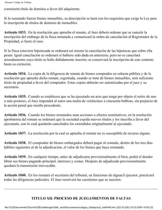 Panamá. Código de Trabajo

constituirá título de dominio a favor del adquirente.

Si lo rematado fueren bienes inmuebles, su descripción se hará con los requisitos que exige la Ley para
la inscripción de títulos de dominio de inmuebles.

Artículo 1033. En la resolución que aprueba el remate, el Juez deberá ordenar que se cancele la
inscripción del embargo de la finca rematada y comunicará la orden de cancelación al Registrador de la
Propiedad, si fuere el caso.

Si la finca estuviere hipotecada se ordenará así mismo la cancelación de las hipotecas que sobre ella
pesen. Igual cancelación se ordenará si hubiere sido dada en anticresis; pero no se cancelará
arrendamiento cuyo título se halle debidamente inscrito; se conservará la inscripción de este contrato
hasta su extinción.

Artículo 1034. La copia de la diligencia de remate de bienes comprados en subasta pública y de la
resolución que apruebe dicho remate, registrada, cuando se trate de bienes inmuebles, será suficiente
título de propiedad a favor del comprador. Estas copias deberán ser autenticadas por el juez y su
secretario.

Artículo 1035. Cuando se establezca que se ha ejecutado un acto que tenga por objeto el retiro de uno
o más postores, el Juez impondrá al autor una multa de veinticinco a cincuenta balboas, sin perjuicio de
la acción penal que resulte procedente.

Artículo 1036. Cuando los bienes rematados sean acciones o efectos nominativos, en la resolución
aprobatoria del remate se ordenará que la sociedad expida nuevos títulos y los inscriba a favor del
ejecutante, con lo cual quedarán cancelados los extendidos originalmente al ejecutado.

Artículo 1037. La resolución por la cual se aprueba el remate no es susceptible de recurso alguno.

Artículo 1038. El comprador de bienes embargados deberá pagar al contado, dentro de los tres días
hábiles siguientes al de la adjudicación, el valor de los bienes que haya rematado.

Artículo 1039. En cualquier tiempo, antes de adjudicarse provisionalmente el bien, podrá el deudor
librar sus bienes pagando principal, intereses y costas. Después de adjudicado provisionalmente
quedará la transmisión irrevocable.

Artículo 1040. En los remates el secretario del tribunal, en funciones de alguacil ejecutor, practicará
todas las diligencias judiciales. El Juez resolverá las cuestiones que se susciten.




                        TITULO XII. PROCESO DE JUZGAMIENTOS DE FALTAS

file:///C|/Dokumente%20und%20Einstellungen/Sall...anol/Documentos/codigos_trabajo/cod_trabPAN.htm (222 of 229) [10.03.2004 19:50:23]
 