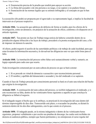 Panamá. Código de Trabajo

     q   4. Enumeración precisa de la prueba que rendirá para apoyar su acción.
     q   5. La firma del acusador o de otra persona a su ruego, si no supiere o no pudiere firmar.
     q   6. Enunciación de las normas legales que se estimen infringidas y el concepto en que lo han
         sido.

La acusación sólo podrá ser propuesta por el agraviado o su representante legal, e implica la facultad de
intervenir en el proceso respectivo.

Artículo 1046. La acusación que adolezca de defectos de forma se tendrá, para los efectos de la
investigación, como un denuncio, sin perjuicio de la actuación de oficio, conforme a lo dispuesto en el
artículo siguiente.

Artículo 1047. Tan pronto un Juez de Trabajo tenga noticia de haberse cometido dentro de su
jurisdicción alguna infracción a las leyes de trabajo, procederá a la pronta averiguación del caso, a fin
de imponer sin demora la sanción.

Al efecto, podrá requerir el auxilio de las autoridades políticas o de trabajo de cada localidad, para que
estas levanten la información necesaria y le devuelvan las diligencias una vez que estén listas para el
fallo.

Artículo 1048. La tramitación del proceso sobre faltas será sustancialmente verbal y sumario, en
legajo separado para cada caso que ocurra.

Toda investigación comenzará por un auto-cabeza de proceso en que se hará constar:

     q   1. Si se procede en virtud de denuncia o acusación o por reconocimiento personal.
     q   2. El nombre y apellido del denunciante o acusador y los del sindicado si se supieren.

Cuando el Juez de Trabajo proceda por conocimiento personal se hará en el auto una relación del hecho
que origina la investigación.

Artículo 1049. A continuación del auto-cabeza del proceso, se recibirá indagatoria al sindicado, y si
este reconociere su falta, dentro de las veinticuatro horas siguientes a aquella en que concluya la
diligencia se fallará el negocio.

Si el indagado negare el hecho que se le atribuye, se practicará la investigación del caso dentro del
término improrrogable de diez días. Transcurrido este plazo, o evacuadas las pruebas, se dictará la
sentencia dentro de los dos días subsiguientes, con lo que conste en el proceso.

Artículo 1050. El indagado puede, en la misma indagatoria o dentro de las veinticuatro horas
siguientes, proponer verbalmente o por escrito sus pruebas de descargo, las cuales será recibidas sin
demora en audiencia pública, siempre que fueren pertinentes y no entorpezcan el curso regular del

file:///C|/Dokumente%20und%20Einstellungen/Sall...anol/Documentos/codigos_trabajo/cod_trabPAN.htm (224 of 229) [10.03.2004 19:50:23]
 