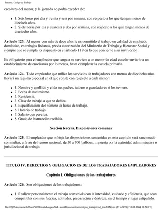 Panamá. Código de Trabajo

escolares del menor, y la jornada no podrá exceder de:

     q   1. Seis horas por día y treinta y seis por semana, con respecto a los que tengan menos de
         dieciséis años.
     q   2. Siete horas por día y cuarenta y dos por semana, con respecto a los que tengan menos de
         dieciocho años.

Artículo 123. Al menor con más de doce años le es permitido el trabajo en calidad de empleado
doméstico, en trabajos livianos, previa autorización del Ministerio de Trabajo y Bienestar Social y
siempre que se cumpla lo dispuesto en el artículo 119 en lo que concierne a su instrucción.

Es obligatorio para el empleador que tenga a su servicio a un menor de edad escolar enviarlo a un
establecimiento de enseñanza por lo menos, hasta completar la escuela primaria.

Artículo 124. Todo empleador que utilice los servicios de trabajadores con menos de dieciocho años
llevará un registro especial en el que conste con respecto a cada menor:

     q   1. Nombre y apellido y el de sus padres, tutores o guardadores si los tuviere.
     q   2. Fecha de nacimiento.
     q   3. Residencia.
     q   4. Clase de trabajo a que se dedica.
     q   5. Especificación del número de horas de trabajo.
     q   6. Horario de trabajo.
     q   7. Salario que perciba.
     q   8. Grado de instrucción recibida.

                                        Sección tercera. Disposiciones comunes

Artículo 125. El empleador que infrinja las disposiciones contenidas en este capítulo será sancionado
con multas, a favor del tesoro nacional, de 50 a 700 balboas, impuesta por la autoridad administrativa o
jurisdiccional de trabajo.




 TITULO IV. DERECHOS Y OBLIGACIONES DE LOS TRABAJADORES EMPLEADORES

                                    Capítulo I. Obligaciones de los trabajadores

Artículo 126. Son obligaciones de los trabajadores:

     q   1. Realizar personalmente el trabajo convenido con la intensidad, cuidado y eficiencia, que sean
         compatibles con sus fuerzas, aptitudes, preparación y destreza, en el tiempo y lugar estipulado.

file:///C|/Dokumente%20und%20Einstellungen/Sall...anol/Documentos/codigos_trabajo/cod_trabPAN.htm (31 of 229) [10.03.2004 19:50:21]
 