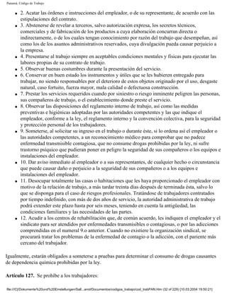 Panamá. Código de Trabajo


     q   2. Acatar las órdenes e instrucciones del empleador, o de su representante, de acuerdo con las
         estipulaciones del contrato.
     q   3. Abstenerse de revelar a terceros, salvo autorización expresa, los secretos técnicos,
         comerciales y de fabricación de los productos a cuya elaboración concurran directa o
         indirectamente, o de los cuales tengan conocimiento por razón del trabajo que desempeñan, así
         como los de los asuntos administrativos reservados, cuya divulgación pueda causar perjuicio a
         la empresa.
     q   4. Presentarse al trabajo siempre en aceptables condiciones mentales y físicas para ejecutar las
         labores propias de su contrato de trabajo.
     q   5. Observar buenas costumbres durante la presentación del servicio.
     q   6. Conservar en buen estado los instrumentos y útiles que se les hubieren entregado para
         trabajar, no siendo responsables por el deterioro de estos objetos originado por el uso, desgaste
         natural, caso fortuito, fuerza mayor, mala calidad o defectuosa construcción.
     q   7. Prestar los servicios requeridos cuando por siniestro o riesgo inminente peligren las personas,
         sus compañeros de trabajo, o el establecimiento donde preste el servicio.
     q   8. Observar las disposiciones del reglamento interno de trabajo, así como las medidas
         preventivas e higiénicas adoptadas por las autoridades competentes y las que indique el
         empleador, conforme a la ley, el reglamento interno y la convención colectiva, para la seguridad
         y protección personal de los trabajadores.
     q   9. Someterse, al solicitar su ingreso en el trabajo o durante éste, si lo ordena así el empleador o
         las autoridades competentes, a un reconocimiento médico para comprobar que no padece
         enfermedad transmisible contagiosa, que no consume drogas prohibidas por la ley, ni sufre
         trastorno psíquico que pudieran poner en peligro la seguridad de sus compañeros o los equipos e
         instalaciones del empleador.
     q   10. Dar aviso inmediato al empleador o a sus representantes, de cualquier hecho o circunstancia
         que puede causar daño o perjuicio a la seguridad de sus compañeros o a los equipos e
         instalaciones del empleador.
     q   11. Desocupar totalmente las casas o habitaciones que les haya proporcionado el empleador con
         motivo de la relación de trabajo, a más tardar treinta días después de terminada ésta, salvo lo
         que se disponga para el caso de riesgos profesionales. Tratándose de trabajadores contratados
         por tiempo indefinido, con más de dos años de servicio, la autoridad administrativa de trabajo
         podrá extender este plazo hasta por seis meses, teniendo en cuenta la antigüedad, las
         condiciones familiares y las necesidades de las partes.
     q   12. Acudir a los centros de rehabilitación que, de común acuerdo, les indiquen el empleador y el
         sindicato para ser atendidos por enfermedades transmisibles o contagiosas, o por las adicciones
         comprendidas en el numeral 9.o anterior. Cuando no existiere la organización sindical, se
         procurará tratar los problemas de la enfermedad de contagio o la adicción, con el pariente más
         cercano del trabajador.

Igualmente, estarán obligados a someterse a pruebas para determinar el consumo de drogas causantes
de dependencia química prohibidas por la ley.

Artículo 127. Se prohíbe a los trabajadores:

file:///C|/Dokumente%20und%20Einstellungen/Sall...anol/Documentos/codigos_trabajo/cod_trabPAN.htm (32 of 229) [10.03.2004 19:50:21]
 