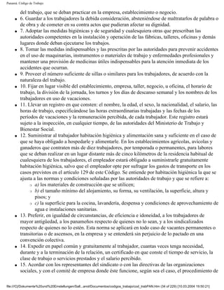 Panamá. Código de Trabajo

         del trabajo, que se deban practicar en la empresa, establecimiento o negocio.
     q   6. Guardar a los trabajadores la debida consideración, absteniéndose de maltratarlos de palabra o
         de obra y de cometer en su contra actos que pudieran afectar su dignidad.
     q   7. Adoptar las medidas higiénicas y de seguridad y cualesquiera otras que prescriban las
         autoridades competentes en la instalación y operación de las fábricas, talleres, oficinas y demás
         lugares donde deban ejecutarse los trabajos.
     q   8. Tomar las medidas indispensables y las prescritas por las autoridades para prevenir accidentes
         en el uso de maquinarias, instrumentos o materiales de trabajo y enfermedades profesionales y
         mantener una provisión de medicinas útiles indispensables para la atención inmediata de los
         accidentes que ocurran.
     q   9. Proveer el número suficiente de sillas o similares para los trabajadores, de acuerdo con la
         naturaleza del trabajo.
     q   10. Fijar en lugar visible del establecimiento, empresa, taller, negocio, u oficina, el horario de
         trabajo, la división de la jornada, los turnos y los días de descanso semanal y los nombres de los
         trabajadores en uso de vacaciones.
     q   11. Llevar un registro en que consten: el nombre, la edad, el sexo, la nacionalidad, el salario, las
         horas de trabajo, especificándose las horas extraordinarias trabajadas y las fechas de los
         períodos de vacaciones y la remuneración percibida, de cada trabajador. Este registro estará
         sujeto a la inspección, en cualquier tiempo, de las autoridades del Ministerio de Trabajo y
         Bienestar Social.
     q   12. Suministrar al trabajador habitación higiénica y alimentación sana y suficiente en el caso de
         que se haya obligado a hospedarle y alimentarle. En los establecimientos agrícolas, avícolas y
         ganaderos que contraten más de diez trabajadores, por temporada o permanentes, para labores
         que se deban realizar en un lugar distante más de cinco kilómetros de la residencia habitual de
         cualesquiera de los trabajadores, el empleador estará obligado a suministrarle gratuitamente
         habitación higiénica, salvo que el empleador opte por sufragar los gastos de transporte en los
         casos previstos en el artículo 129 de este Código. Se entiende por habitación higiénica la que se
         ajusta a las normas y condiciones señaladas por las autoridades de trabajo y que se refiere a:
              r a) los materiales de construcción que se utilicen;

              r b) el tamaño mínimo del alojamiento, su forma, su ventilación, la superficie, altura y

                 pisos; y
              r c) la superficie para la cocina, lavandería, despensa y condiciones de aprovechamiento de

                 agua e instalaciones sanitarias.
     q   13. Preferir, en igualdad de circunstancias, de eficiencia e idoneidad, a los trabajadores de
         mayor antigüedad, a los panameños respecto de quienes no lo sean, y a los sindicalizados
         respecto de quienes no lo estén. Esta norma se aplicará en todo caso de vacantes permanentes o
         transitorias o de ascensos, en la empresa y se entenderá sin perjuicio de lo pactado en una
         convención colectiva.
     q   14. Expedir en papel común y gratuitamente al trabajador, cuantas veces tenga necesidad,
         durante y a la terminación de la relación, un certificado en que conste el tiempo de servicio, la
         clase de trabajo o servicios prestados y el salario percibido.
     q   15. Acordar con los representantes del sindicato o con las directivas de las organizaciones
         sociales, y con el comité de empresa donde éste funcione, según sea el caso, el procedimiento de

file:///C|/Dokumente%20und%20Einstellungen/Sall...anol/Documentos/codigos_trabajo/cod_trabPAN.htm (34 of 229) [10.03.2004 19:50:21]
 
