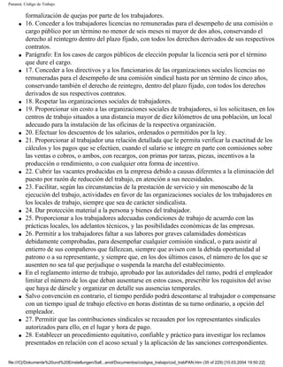 Panamá. Código de Trabajo

         formalización de quejas por parte de los trabajadores.
     q   16. Conceder a los trabajadores licencias no remuneradas para el desempeño de una comisión o
         cargo público por un término no menor de seis meses ni mayor de dos años, conservando el
         derecho al reintegro dentro del plazo fijado, con todos los derechos derivados de sus respectivos
         contratos.
     q   Parágrafo: En los casos de cargos públicos de elección popular la licencia será por el término
         que dure el cargo.
     q   17. Conceder a los directivos y a los funcionarios de las organizaciones sociales licencias no
         remuneradas para el desempeño de una comisión sindical hasta por un término de cinco años,
         conservando también el derecho de reintegro, dentro del plazo fijado, con todos los derechos
         derivados de sus respectivos contratos.
     q   18. Respetar las organizaciones sociales de trabajadores.
     q   19. Proporcionar sin costo a las organizaciones sociales de trabajadores, si los solicitasen, en los
         centros de trabajo situados a una distancia mayor de diez kilómetros de una población, un local
         adecuado para la instalación de las oficinas de la respectiva organización.
     q   20. Efectuar los descuentos de los salarios, ordenados o permitidos por la ley.
     q   21. Proporcionar al trabajador una relación detallada que le permita verificar la exactitud de los
         cálculos y los pagos que se efectúen, cuando el salario se integre en parte con comisiones sobre
         las ventas o cobros, o ambos, con recargos, con primas por tareas, piezas, incentivos a la
         producción o rendimiento, o con cualquier otra forma de incentivo.
     q   22. Cubrir las vacantes producidas en la empresa debido a causas diferentes a la eliminación del
         puesto por razón de reducción del trabajo, en atención a sus necesidades.
     q   23. Facilitar, según las circunstancias de la prestación de servicio y sin menoscabo de la
         ejecución del trabajo, actividades en favor de las organizaciones sociales de los trabajadores en
         los locales de trabajo, siempre que sea de carácter sindicalista.
     q   24. Dar protección material a la persona y bienes del trabajador.
     q   25. Proporcionar a los trabajadores adecuadas condiciones de trabajo de acuerdo con las
         prácticas locales, los adelantos técnicos, y las posibilidades económicas de las empresas.
     q   26. Permitir a los trabajadores faltar a sus labores por graves calamidades domésticas
         debidamente comprobadas, para desempeñar cualquier comisión sindical, o para asistir al
         entierro de sus compañeros que fallezcan, siempre que avisen con la debida oportunidad al
         patrono o a su representante, y siempre que, en los dos últimos casos, el número de los que se
         ausenten no sea tal que perjudique o suspenda la marcha del establecimiento.
     q   En el reglamento interno de trabajo, aprobado por las autoridades del ramo, podrá el empleador
         limitar el número de los que deban ausentarse en estos casos, prescribir los requisitos del aviso
         que haya de dársele y organizar en detalle sus ausencias temporales.
     q   Salvo convención en contrario, el tiempo perdido podrá descontarse al trabajador o compensarse
         con un tiempo igual de trabajo efectivo en horas distintas de su turno ordinario, a opción del
         empleador.
     q   27. Permitir que las contribuciones sindicales se recauden por los representantes sindicales
         autorizados para ello, en el lugar y hora de pago.
     q   28. Establecer un procedimiento equitativo, confiable y práctico para investigar los reclamos
         presentados en relación con el acoso sexual y la aplicación de las sanciones correspondientes.

file:///C|/Dokumente%20und%20Einstellungen/Sall...anol/Documentos/codigos_trabajo/cod_trabPAN.htm (35 of 229) [10.03.2004 19:50:22]
 
