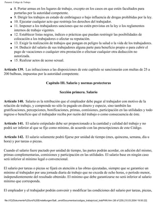 Panamá. Código de Trabajo

     q   8. Portar armas en los lugares de trabajo, excepto en los casos en que estén facultados para
         portarlas por la autoridad competente.
     q   9. Dirigir los trabajos en estado de embriaguez o bajo influencia de drogas prohibidas por la ley.
     q   10. Ejecutar cualquier acto que restrinja los derechos del trabajador.
     q   11. Imponer a los trabajadores sanciones que no estén previstas en la ley o los reglamentos
         internos de trabajo vigentes.
     q   12. Establecer listas negras, índices o prácticas que puedan restringir las posibilidades de
         colocación a los trabajadores o afectar su reputación.
     q   13. Exigir la realización de trabajos que pongan en peligro la salud o la vida de los trabajadores.
     q   14. Deducir del salario de sus trabajadores alguna parte para beneficio propio o para cubrir el
         pago de vacaciones o cualquier otra prestación o efectuar cualquier otra deducción no
         autorizada.
     q   15. Realizar actos de acoso sexual.

Artículo 139. Las infracciones a las disposiciones de este capítulo se sancionarán con multas de 25 a
200 balboas, impuestas por la autoridad competente.

                                      Capítulo III. Salario y normas protectoras

                                                  Sección primera. Salario

Artículo 140. Salario es la retribución que el empleador debe pagar al trabajador con motivo de la
relación de trabajo, y comprende no sólo lo pagado en dinero y especie, sino también las
gratificaciones, percepciones, bonificaciones, primas, comisiones, participación en las utilidades y todo
ingreso o beneficio que el trabajador reciba por razón del trabajo o como consecuencia de éste.

Artículo 141. El salario estipulado debe ser proporcionado a la cantidad y calidad del trabajo y no
podrá ser inferior al que se fije como mínimo, de acuerdo con las prescripciones de este Código.

Artículo 142. El salario solamente podrá fijarse por unidad de tiempo (mes, quincena, semana, día u
hora) y por tareas o piezas.

Cuando el salario fuere pactado por unidad de tiempo, las partes podrán acordar, en adición del mismo,
primas complementarias, comisiones y participación en las utilidades. El salario base en ningún caso
será inferior al mínimo legal o convencional.

El salario por tareas o piezas se fijará en atención a las obras ejecutadas, siempre que se garantice un
mínimo al trabajador por una jornada diaria de trabajo que no exceda de ocho horas, o período menor,
independientemente del resultado obtenido. El mínimo que debe garantizarse no será inferior al salario
mínimo que corresponda.

El empleador y el trabajador podrán convenir y modificar las condiciones del salario por tareas, piezas,

file:///C|/Dokumente%20und%20Einstellungen/Sall...anol/Documentos/codigos_trabajo/cod_trabPAN.htm (38 of 229) [10.03.2004 19:50:22]
 