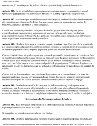 Panamá. Código de Trabajo

corresponda. El salario que se fije se hará efectivo a partir de la ejecutoria de la sentencia.

Artículo 146. En las actividades agropecuarias no se considerará como remuneración el uso del
terreno que el propietario ceda al trabajador para que los siembre y aproveche sus productos.

Artículo 147. No constituyen salario las sumas de dinero que de modo ocasional reciba el trabajador
del empleador para el desempeño de sus funciones, como gastos de representación, medios de
transporte, elementos de trabajo, y otros semejantes.

Los viáticos no constituyen salario en la parte destinada a proporcionar al trabajador gastos
extraordinarios de manutención y alojamiento, ni tampoco en la que sólo tenga por finalidad
proporcionar los medios de transporte. Los gastos de representación que se reconozcan al trabajador
como asignaciones permanentes constituyen salario.

Artículo 148. El salario debe pagarse completo en cada período de pago. Para este efecto se entiende
por salario completo el percibido durante las jornadas ordinarias y extraordinarias. Cualquiera que sea
la forma de pagarse el salario, no podrá pagarse en plazos que excedan de una quincena.

Cuando el salario fuere integrado en parte con primas de producción o rendimiento, o comisiones, éstas
se liquidarán completamente en cada período de pago, salvo que las partes convengan, por la naturaleza
o modalidades de la prestación, liquidar el importe de las primas o comisiones al final de cada mes,
caso en el cual deben pagarse a más tardar en el período de pago siguiente. Tratándose de primas por
rendimiento colectivo o participación en las utilidades, podrán pagarse por períodos que no excedan de
un año.

Cuando se trate de trabajadores cuyo salario esté integrado en parte con comisiones o primas, los
recargos legales por razón de servicios prestados en horas o días sujetos a recargo, se determinarán
mediante el cómputo del salario, promedio obtenido durante el período respectivo de pago.

Artículo 149. Para la determinación del monto de las indemnizaciones y cualesquiera otras
prestaciones que deban pagarse a los trabajadores, se entenderá por salario el promedio percibido
durante las jornadas ordinarias y extraordinarias efectivamente trabajadas durante los seis meses o
treinta días anteriores a la fecha de la exigibilidad del derecho, según sea más favorable al trabajador.

                                 Sección segunda. Normas protectoras del salario

Artículo 150. Todo trabajador tiene derecho a la libre disposición de su salario. Cualquier disposición
o pacto que contraríe esta norma será nulo.

Se exceptúan las retenciones autorizadas en este Código.

Artículo 151. El salario deberá pagarse en dinero de curso legal en la parte estipulada en dinero, que

file:///C|/Dokumente%20und%20Einstellungen/Sall...anol/Documentos/codigos_trabajo/cod_trabPAN.htm (40 of 229) [10.03.2004 19:50:22]
 