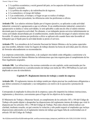 Panamá. Código de Trabajo


     q   2. La política económica y social general del país, en los aspectos del desarrollo nacional
         integral y sostenido.
     q   3. La política de empleo y de redistribución de ingresos.
     q   4. La naturaleza y el riesgo del trabajo.
     q   5. Las condiciones, el tiempo y el lugar en que se realice el trabajo.
     q   6. Cuando fuere procedente, las diferencias entre las profesiones u oficios.

Artículo 178. Los salarios mínimos fijados por el órgano ejecutivo, se aplicarán a cada actividad
industrial, comercial o agropecuaria a que se refieran. Si un establecimiento industrial, comercial o
agropecuario se dedica a varias actividades, le será aplicable a cada una de ellas el salario mínimo
decretado para la respectiva actividad. No obstante, si un trabajador presta servicios indistintamente en
varias actividades desarrolladas por el establecimiento, tendrá derecho devengar el salario mínimo más
favorable. El salario mínimo por profesión u oficio se aplicará sólo cuando fuere más favorable al
trabajador que el fijado para la actividad donde se preste el servicio.

Artículo 179. Los miembros de la Comisión Nacional de Salario Mínimo o de las juntas especiales
que ésta nombre, deberán visitar los lugares de trabajo durante las horas de actividad, para los efectos
de formular adecuadamente su recomendación.

Las empresas comerciales, industriales, o de cualquier otra índole están obligadas a suministrar a la
Comisión Nacional de Salario Mínimo las informaciones que ésta requiera para el cumplimiento de los
fines legalmente asignados.

Artículo 180. Las infracciones a las normas contenidas en este capítulo, serán sancionadas por las
autoridades administrativas o jurisdiccionales de trabajo con multa de 100 a 500 balboas la cual será
duplicada en caso de reincidencia.

                       Capítulo IV. Reglamento interno de trabajo y comité de empresa

Artículo 181. El reglamento interno de trabajo tendrá por objeto precisar las condiciones obligatorias a
que deben someterse el empleador y sus trabajadores con motivo de la ejecución o prestación de
servicio.

Corresponde al empleador la dirección de la empresa y para ello impartirá las órdenes instrucciones,
reglamentos y directrices, convenientes para el logro de los objetivos de la empresa.

El Ministerio de Trabajo y Bienestar Social, en cumplimiento de los artículos 183 y 184 del Código de
Trabajo sólo podrá objetar o desaprobar las disposiciones del reglamento interno de trabajo que viole lo
dispuesto por los artículos 182 y 190 del Código de Trabajo. Para tales efectos deberá indicar con
claridad, mediante resuelto, en qué consiste la violación y sólo podrá requerir al empleador que incluya
disposiciones adicionales en el reglamento interno de trabajo que hagan falta de conformidad con el
artículo 185 del Código de Trabajo.

file:///C|/Dokumente%20und%20Einstellungen/Sall...anol/Documentos/codigos_trabajo/cod_trabPAN.htm (46 of 229) [10.03.2004 19:50:22]
 