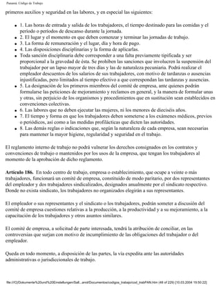 Panamá. Código de Trabajo

primeros auxilios y seguridad en las labores, y en especial las siguientes:

     q   1. Las horas de entrada y salida de los trabajadores, el tiempo destinado para las comidas y el
         período o períodos de descanso durante la jornada.
     q   2. El lugar y el momento en que deben comenzar y terminar las jornadas de trabajo.
     q   3. La forma de remuneración y el lugar, día y hora de pago.
     q   4. Las disposiciones disciplinarias y la forma de aplicarlas.
     q   Toda sanción disciplinaria debe corresponder a una falta previamente tipificada y ser
         proporcional a la gravedad de ésta. Se prohíben las sanciones que involucren la suspensión del
         trabajador por un lapso mayor de tres días y las de naturaleza pecuniaria. Podrá realizar el
         empleador descuentos de los salarios de sus trabajadores, con motivo de tardanzas o ausencias
         injustificadas, pero limitados al tiempo efectivo a que correspondan las tardanzas y ausencias.
     q   5. La designación de los primeros miembros del comité de empresa, ante quienes podrán
         formularse las peticiones de mejoramiento y reclamos en general, y la manera de formular unas
         y otras, sin perjuicio de los organismos y procedimientos que en sustitución sean establecidos en
         convenciones colectivas.
     q   6. Las labores que no deben ejecutar las mujeres, ni los menores de dieciséis años.
     q   7. El tiempo y forma en que los trabajadores deben someterse a los exámenes médicos, previos
         o periódicos, así como a las medidas profilácticas que dicten las autoridades.
     q   8. Las demás reglas o indicaciones que, según la naturaleza de cada empresa, sean necesarias
         para mantener la mayor higiene, regularidad y seguridad en el trabajo.

El reglamento interno de trabajo no podrá vulnerar los derechos consignados en los contratos y
convenciones de trabajo o mantenidos por los usos de la empresa, que tengan los trabajadores al
momento de la aprobación de dicho reglamento.

Artículo 186. En todo centro de trabajo, empresa o establecimiento, que ocupe a veinte o más
trabajadores, funcionará un comité de empresa, constituido de modo paritario, por dos representantes
del empleador y dos trabajadores sindicalizados, designados anualmente por el sindicato respectivo.
Donde no exista sindicato, los trabajadores no organizados elegirán a sus representantes.

El empleador o sus representantes y el sindicato o los trabajadores, podrán someter a discusión del
comité de empresa cuestiones relativas a la producción, a la productividad y a su mejoramiento, a la
capacitación de los trabajadores y otros asuntos similares.

El comité de empresa, a solicitud de parte interesada, tendrá la atribución de conciliar, en las
controversias que surjan con motivo de incumplimiento de las obligaciones del trabajador o del
empleador.

Queda en todo momento, a disposición de las partes, la vía expedita ante las autoridades
administrativas o jurisdiccionales de trabajo.



file:///C|/Dokumente%20und%20Einstellungen/Sall...anol/Documentos/codigos_trabajo/cod_trabPAN.htm (48 of 229) [10.03.2004 19:50:22]
 