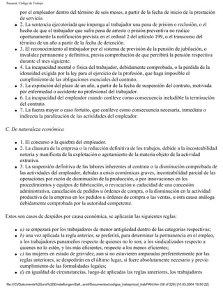 Panamá. Código de Trabajo

         por el empleador dentro del término de seis meses, a partir de la fecha de inicio de la prestación
         de servicio.
     q   2. La sentencia ejecutoriada que imponga al trabajador una pena de prisión o reclusión, o el
         hecho de que el trabajador que sufra pena de arresto o prisión preventiva no realice
         oportunamente la notificación prevista en el ordinal 2 del artículo 199, o el transcurso del
         término de un año a partir de la fecha de detención.
     q   3. El reconocimiento al trabajador por el sistema de previsión de la pensión de jubilación, o
         invalidez permanente y definitiva, previa comprobación de que percibirá la pensión respectiva
         durante el mes siguiente.
     q   4. La incapacidad mental o física del trabajador, debidamente comprobada, o la pérdida de la
         idoneidad exigida por la ley para el ejercicio de la profesión, que haga imposible el
         cumplimiento de las obligaciones esenciales del contrato.
     q   5. La expiración del plazo de un año, a partir de la fecha de suspensión del contrato, motivada
         por enfermedad o accidente no profesional del trabajador.
     q   6. La incapacidad del empleador cuando conlleve como consecuencia ineludible la terminación
         del contrato.
     q   7. La fuerza mayor o caso fortuito, que conlleve como consecuencia necesaria, inmediata o
         indirecta la paralización de las actividades del empleador.

C. De naturaleza económica

     q   1. El concurso o la quiebra del empleador.
     q   2. La clausura de la empresa o la reducción definitiva de los trabajos, debido a la incosteabilidad
         notoria y manifiesta de la explotación o agotamiento de la materia objeto de la actividad
         extrativa.
     q   3. La suspensión definitiva de las labores inherentes al contrato o la disminución comprobada de
         las actividades del empleador, debidas a crisis económicas graves, incosteabilidad parcial de las
         operaciones por razón de disminución de la producción, o por innovaciones en los
         procedimientos y equipos de fabricación, o revocación o caducidad de una concesión
         administrativa, cancelación de pedidos u órdenes de compra, o la disminución en la actividad
         productiva de la empresa en los pedidos u órdenes de compra o las ventas, u otra causa análoga
         debidamente comprobada por la autoridad competente.

Estos son casos de despidos por causa económica, se aplicarán las siguientes reglas:

     q   a) se empezará por los trabajadores de menor antigüedad dentro de las categorías respectivas;
     q   b) una vez aplicada la regla anterior, se preferirá, para determinar la permanencia en el empleo,
         a los trabajadores panameños respecto de quienes no lo son; a los sindicalizados respecto a
         quienes no lo estén, y los más eficientes, respecto a los menos eficientes;
     q   c) las mujeres en estado de gravidez, aun si no estuvieren amparadas preferentemente por las
         reglas anteriores, se despedirán en el último lugar, si fuere absolutamente necesario y previo
         cumplimiento de las formalidades legales;
     q   d) en igualdad de circunstancias, luego de aplicadas las reglas anteriores, los trabajadores

file:///C|/Dokumente%20und%20Einstellungen/Sall...anol/Documentos/codigos_trabajo/cod_trabPAN.htm (58 of 229) [10.03.2004 19:50:22]
 