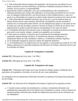 Panamá. Código de Trabajo

     q   6. Toda enfermedad infectocontagiosa del empleador o de las personas que habitan la casa
         donde se prestan los servicios domésticos, da derecho al trabajador para poner término a su
         contrato, sin aviso previo, ni responsabilidad.
     q   Igual derecho tendrá el empleador, salvo que la enfermedad haya sido contraída por el
         trabajador doméstico por contagio del empleador o de las personas que habiten la casa. En este
         caso, el trabajador tendrá derecho a una licencia hasta su total restablecimiento y a que se le
         asista en su enfermedad con el pago de su salario íntegro durante los primeros tres meses de ella.
     q   7. Toda enfermedad del trabajador doméstico que no sea leve y que lo incapacite para sus
         labores durante más de cuatro semanas, dará derecho al empleador a dar por concluido el
         contrato una vez transcurrido dicho término, sin otra obligación que pagar a la otra parte un mes
         de salario por cada año de trabajo continuo o fracción de tiempo no menor de seis meses. Esta
         indemnización no podrá exceder del importe correspondiente a tres meses de salario.
     q   8. El trabajador doméstico tiene derecho a que su empleador le conceda los permisos necesarios
         para asistir a una escuela, siempre y cuando sea compatible con su jornada.
     q   9. Salvo pacto en contrario, se presume que la remuneración del empleado doméstico
         comprende, además del pago en dinero, el suministro de alimentos y habitación. La
         alimentación deberá ser sana, abundante y nutritiva, y la habitación cómoda e higiénica.
     q   10. El empleador sufragará los gastos de sepelio del empleado doméstico.
     q   11. El incumplimiento a las disposiciones de este capítulo, se sancionarán con multa de 25 ó 100
         balboas, aplicada por la autoridad competente del Ministerio de Trabajo y Bienestar Social o por
         los tribunales de trabajo.

                                         Capítulo II. Trabajadores a domicilio

Artículo 232. [Derogado por la ley núm. 1 de 1986.]

Artículo 233. [Derogado por la ley núm. 1 de 1986.]

                                         Capítulo III. Trabajadores del campo

Artículo 234. Trabajadores del campo son los que ejecutan los trabajos propios y habituales de la
agricultura, de la ganadería o forestales, al servicio de uno o más empleadores.

Los trabajadores de las explotaciones industriales forestales se regirán por las disposiciones generales
de este Código.

Artículo 235. Las relaciones de los trabajadores del campo se regirán por las siguientes normas:

     q   1. Cuando existan contratos de arrendamiento o colonato, el propietario del predio será
         solidariamente responsable ante la ley laboral con el arrendatario o colono, si éste no dispone de
         elementos propios suficientes para cumplir las obligaciones que deriven de las relaciones con
         sus trabajadores.

file:///C|/Dokumente%20und%20Einstellungen/Sall...anol/Documentos/codigos_trabajo/cod_trabPAN.htm (68 of 229) [10.03.2004 19:50:22]
 