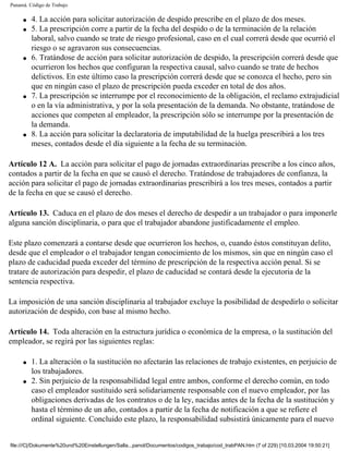 Panamá. Código de Trabajo

     q   4. La acción para solicitar autorización de despido prescribe en el plazo de dos meses.
     q   5. La prescripción corre a partir de la fecha del despido o de la terminación de la relación
         laboral, salvo cuando se trate de riesgo profesional, caso en el cual correrá desde que ocurrió el
         riesgo o se agravaron sus consecuencias.
     q   6. Tratándose de acción para solicitar autorización de despido, la prescripción correrá desde que
         ocurrieron los hechos que configuran la respectiva causal, salvo cuando se trate de hechos
         delictivos. En este último caso la prescripción correrá desde que se conozca el hecho, pero sin
         que en ningún caso el plazo de prescripción pueda exceder en total de dos años.
     q   7. La prescripción se interrumpe por el reconocimiento de la obligación, el reclamo extrajudicial
         o en la vía administrativa, y por la sola presentación de la demanda. No obstante, tratándose de
         acciones que competen al empleador, la prescripción sólo se interrumpe por la presentación de
         la demanda.
     q   8. La acción para solicitar la declaratoria de imputabilidad de la huelga prescribirá a los tres
         meses, contados desde el día siguiente a la fecha de su terminación.

Artículo 12 A. La acción para solicitar el pago de jornadas extraordinarias prescribe a los cinco años,
contados a partir de la fecha en que se causó el derecho. Tratándose de trabajadores de confianza, la
acción para solicitar el pago de jornadas extraordinarias prescribirá a los tres meses, contados a partir
de la fecha en que se causó el derecho.

Artículo 13. Caduca en el plazo de dos meses el derecho de despedir a un trabajador o para imponerle
alguna sanción disciplinaria, o para que el trabajador abandone justificadamente el empleo.

Este plazo comenzará a contarse desde que ocurrieron los hechos, o, cuando éstos constituyan delito,
desde que el empleador o el trabajador tengan conocimiento de los mismos, sin que en ningún caso el
plazo de caducidad pueda exceder del término de prescripción de la respectiva acción penal. Si se
tratare de autorización para despedir, el plazo de caducidad se contará desde la ejecutoria de la
sentencia respectiva.

La imposición de una sanción disciplinaria al trabajador excluye la posibilidad de despedirlo o solicitar
autorización de despido, con base al mismo hecho.

Artículo 14. Toda alteración en la estructura jurídica o económica de la empresa, o la sustitución del
empleador, se regirá por las siguientes reglas:

     q   1. La alteración o la sustitución no afectarán las relaciones de trabajo existentes, en perjuicio de
         los trabajadores.
     q   2. Sin perjuicio de la responsabilidad legal entre ambos, conforme el derecho común, en todo
         caso el empleador sustituido será solidariamente responsable con el nuevo empleador, por las
         obligaciones derivadas de los contratos o de la ley, nacidas antes de la fecha de la sustitución y
         hasta el término de un año, contados a partir de la fecha de notificación a que se refiere el
         ordinal siguiente. Concluido este plazo, la responsabilidad subsistirá únicamente para el nuevo


file:///C|/Dokumente%20und%20Einstellungen/Salla...panol/Documentos/codigos_trabajo/cod_trabPAN.htm (7 of 229) [10.03.2004 19:50:21]
 