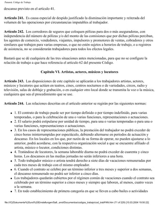 Panamá. Código de Trabajo

descanso previsto en el artículo 41.

Artículo 241. Es causa especial de despido justificado la disminución importante y reiterada del
volumen de las operaciones por circunstancias imputables al trabajador.

Artículo 242. Los corredores de seguros que coloquen pólizas para dos o más aseguradoras, con
independencia del número de pólizas y/o del monto de las comisiones que por dichas pólizas perciban,
los agentes de comercio, vendedores, viajantes, impulsores y promotores de ventas, cobradores y otros
similares que trabajen para varias empresas, o que no estén sujetos a horarios de trabajo, o a registros
de asistencia, no se considerarán trabajadores para todos los efectos legales.

Bastará que se dé cualquiera de las tres situaciones antes mencionadas, para que no se configure la
relación de trabajo a que hace referencia el artículo 62 del presente Código.

                                Capítulo VI. Artistas, actores, músicos y locutores

Artículo 243. Las disposiciones de este capítulo se aplicarán a los trabajadores artistas, actores,
músicos y locutores que actúen en teatros, cines, centros nocturnos o de variedades, circos, radio y
televisión, salas de doblaje y grabación, o en cualquier otro local donde se transmita la voz o la música,
cualquiera que sea el procedimiento que se use.

Artículo 244. Las relaciones descritas en el artículo anterior se regirán por las siguientes normas:

     q   1. El contrato de trabajo puede ser por tiempo definido o por tiempo indefinido, para varias
         temporadas, o para la celebración de una o varias funciones, representaciones o actuaciones.
     q   2. El salario podrá estipularse por unidad de tiempo, para una o varias temporadas o para una o
         varias funciones, representaciones o actuaciones.
     q   3. En los casos de representaciones públicas, la prestación del trabajador no podrá exceder de
         cinco horas ininterrumpidas por espectáculo, debiendo alternarse en períodos de actuación y
         descanso. En los locales en los que, por razón de su forma de operar, no pueden ajustarse a lo
         anterior, podrá acordarse, con la respectiva organización social a que se encuentre afiliado el
         artista, músico o locutor, condiciones distintas.
     q   4. Tratándose de locutores, la semana laborable diurna no podrá exceder de cuarenta y cinco
         horas. Los descansos en las medias jornadas no serán inferiores a una hora.
     q   5. Todo trabajador músico o artista tendrá derecho a siete días de vacaciones remuneradas por
         cada tres meses de trabajo con el mismo empleador.
     q   6. Cuando el contrato se celebre por un término inferior a tres meses y superior a dos semanas,
         el descanso remunerado no podrá ser inferior a cinco días.
     q   Los trabajadores quedarán cubiertos por el régimen común de vacaciones cuando el contrato sea
         celebrado por un término superior a cinco meses y siempre que laboren, al menos, cuatro veces
         a la semana.
     q   7. En todo establecimiento de primera categoría en que se lleven a cabo bailes o actividades


file:///C|/Dokumente%20und%20Einstellungen/Sall...anol/Documentos/codigos_trabajo/cod_trabPAN.htm (71 of 229) [10.03.2004 19:50:22]
 