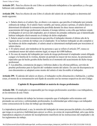 Panamá. Código de Trabajo

Artículo 297. Para los efectos de este Libro se considerarán trabajadores a los aprendices y a los que
hubiesen sido contratados a prueba.

Artículo 298. Para los efectos de este Libro el cálculo del salario de un trabajador se determina del
modo siguiente:

     q   1. Salario diario es el salario fijo, en dinero o en especie, que perciba el trabajador por jornada
         ordinaria de trabajo. Si el salario fuere variable, por tareas, piezas o primas, el salario diario se
         determinará dividiendo la remuneración percibida durante los doce meses anteriores al
         acaecimiento del riesgo profesional o durante el tiempo inferior a esta cifra que hubiere estado
         el trabajador al servicio del empleador, por el número de jornadas ordinarias que el damnificado
         hubiere trabajado efectivamente en el trabajo de dicho empleador.
     q   2. Salario anual es toda remuneración que perciba el trabajador durante el último año de la
         vigencia de su contrato de trabajo con el empleador. Si no hubiere trabajado un año completo a
         las órdenes de dicho empleador, el salario anual se determinará multiplicando por trescientos el
         salario diario.
     q   3. El salario anual, aún tratándose de las personas a que se refiere el artículo 297, nunca se
         considerará menor del salario mínimo legal, ni mayor de 6.000 balboas.
     q   4. En caso de muerte del trabajador por razón de riesgo profesional el empleador estará obligado
         a pagar a la familia de la víctima, durante un período no mayor de tres meses, las prestaciones
         especiales que de hecho gozaba dicha familia en el momento del acaecimiento de dicho riesgo
         profesional.
     q   5. Las planillas, constancias de pagos e informes dados a las oficinas públicas, servirán de
         pruebas preferentes para la fijación del verdadero monto del salario. En caso de discrepancia en
         esos documentos se adoptará como monto del salario el más favorable al trabajador.

Artículo 299. Si además del salario en dinero, el trabajador recibe alimentación o habitación, o ambas
cosas, el monto de su remuneración será fijado de acuerdo con las normas respectivas de este Código.

                       Capítulo II. Responsabilidad en materia de riesgos profesionales

Artículo 300. El empleador es responsable por los riesgos profesionales ocurridos a sus trabajadores,
en los términos de este Título.

Se presumen accidentes de trabajo las lesiones corporales que el trabajador sufra mientras esté
prestando sus servicios y enfermedades profesionales, la enfermedad que sobrevenga a un trabajador
como consecuencia de la clase de trabajo que desempeña.

La imprudencia profesional, o sea, la omisión del trabajador de tomar precaución debido a la confianza
que tenga en su pericia o habilidad para ejercer su oficio, no exime de responsabilidad, salvo que dicha
imprudencia adquiera el carácter de incumplimiento manifiesto de las instrucciones del empleador o de
los reglamentos de trabajo.


file:///C|/Dokumente%20und%20Einstellungen/Sall...anol/Documentos/codigos_trabajo/cod_trabPAN.htm (84 of 229) [10.03.2004 19:50:22]
 