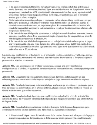 Panamá. Código de Trabajo


     q   1. En caso de incapacidad temporal para el ejercicio de su ocupación habitual el trabajador
         tendrá derecho a una indemnización diaria igual a su salario durante los dos primeros meses de
         incapacidad; y equivalente al 50 por ciento del mismo durante los diez meses siguientes si el
         accidentado permaneciese incapacitado todo ese tiempo, de conformidad con el dictamen
         médico que al efecto se expida.
     q   Dicha indemnización será pagada por el empleador en los mismos días y condiciones en que
         debía serlo el salario, y se fijará por lo menos en un balboa diario; sin embargo, cuando el
         salario fuere menor de esa suma, se pagará completo. Si transcurrido un año no hubiere aún
         cesado la incapacidad temporal, la indemnización se regirá por las disposiciones relativas a la
         incapacidad permanente.
     q   2. En caso de incapacidad parcial permanente el trabajador tendrá derecho a una renta, durante
         tres años, calculada a base de su salario anual, según el porcentaje de incapacidad, de acuerdo
         con las reglas que establece el artículo 298.
     q   3. En caso de incapacidad absoluta permanente, el trabajador tendrá derecho a que se le pague,
         una vez establecida ésta, una renta durante tres años, calculada a base del 60 por ciento de su
         salario anual; durante los dos años siguientes una renta igual al 40 por ciento de su salario anual;
         y dos años más al 30 por ciento.

Las rentas que establecen los ordinales 2.o y 3.o no tendrán efectos acumulativos, y el tiempo corrido
bajo una incapacidad permanente será abonado a la otra en caso de que variare la incapacidad parcial
permanente a absoluta permanente.

Artículo 307. Las lesiones que, sin producir incapacidad, acareen una grave mutilación o
desfiguración de la víctima, se equiparán, para los efectos de su indemnización, a la incapacidad parcial
permanente.

Artículo 308. Unicamente se considerarán hernias que dan derecho a indemnización las que
sobrevengan como consecuencia del trabajo en trabajadores cuyo examen de salud no las registre.

Artículo 309. Para la declaración de la incapacidad por una hernia, de no estimar el empleador que se
trata de una de las comprendidas en el artículo anterior, el juez ordenará peritaje médico y reunirá las
demás informaciones que estime necesarias.

Artículo 310. Para el cálculo de las rentas que establecen los ordinales 2.o y 3.o del artículo 306,
servirán las tablas de evaluación e incapacidad originadas por riesgos profesionales que adopte la Caja
de Seguro Social.

Artículo 311. Cuando el riesgo profesional produjere la muerte del trabajador, las personas que a
continuación expresa tendrán derecho a una pensión en las siguientes condiciones:

     q   1. Una renta del 20 por ciento del salario anual de la víctima durante seis años para el cónyuge o
         miembro superviviente del matrimonio o de la unión de hecho que convivía con el trabajador

file:///C|/Dokumente%20und%20Einstellungen/Sall...anol/Documentos/codigos_trabajo/cod_trabPAN.htm (86 of 229) [10.03.2004 19:50:22]
 
