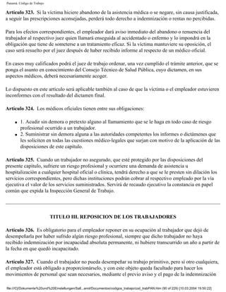 Panamá. Código de Trabajo

Artículo 323. Si la víctima hiciere abandono de la asistencia médica o se negare, sin causa justificada,
a seguir las prescripciones aconsejadas, perderá todo derecho a indemnización o rentas no percibidas.

Para los efectos correspondientes, el empleador dará aviso inmediato del abandono o renuencia del
trabajador al respectivo juez quien llamará enseguida al accidentado o enfermo y lo impondrá en la
obligación que tiene de someterse a un tratamiento eficaz. Si la víctima mantuviere su oposición, el
caso será resuelto por el juez después de haber recibido informe al respecto de un médico oficial.

En casos muy calificados podrá el juez de trabajo ordenar, una vez cumplido el trámite anterior, que se
ponga el asunto en conocimiento del Consejo Técnico de Salud Pública, cuyo dictamen, en sus
aspectos médicos, deberá necesariamente acoger.

Lo dispuesto en este artículo será aplicable también al caso de que la víctima o el empleador estuvieren
inconformes con el resultado del dictamen final.

Artículo 324. Los médicos oficiales tienen entre sus obligaciones:

     q   1. Acudir sin demora o pretexto alguno al llamamiento que se le haga en todo caso de riesgo
         profesional ocurrido a un trabajador.
     q   2. Suministrar sin demora alguna a las autoridades competentes los informes o dictámenes que
         les soliciten en todas las cuestiones médico-legales que surjan con motivo de la aplicación de las
         disposiciones de este capítulo.

Artículo 325. Cuando un trabajador no asegurado, que esté protegido por las disposiciones del
presente capítulo, sufriere un riesgo profesional y ocurriere una demanda de asistencia u
hospitalización a cualquier hospital oficial o clínica, tendrá derecho a que se le presten sin dilación los
servicios correspondientes, pero dichas instituciones podrán cobrar al respectivo empleado por la vía
ejecutiva el valor de los servicios suministrados. Servirá de recaudo ejecutivo la constancia en papel
común que expida la Inspección General de Trabajo.




                            TITULO III. REPOSICION DE LOS TRABAJADORES

Artículo 326. Es obligatorio para el empleador reponer en su ocupación al trabajador que dejó de
desempeñarla por haber sufrido algún riesgo profesional, siempre que dicho trabajador no haya
recibido indemnización por incapacidad absoluta permanente, ni hubiere transcurrido un año a partir de
la fecha en que quedó incapacitado.

Artículo 327. Cuando el trabajador no pueda desempeñar su trabajo primitivo, pero sí otro cualquiera,
el empleador está obligado a proporcionárselo, y con este objeto queda facultado para hacer los
movimientos de personal que sean necesarios, mediante el previo aviso y el pago de la indemnización

file:///C|/Dokumente%20und%20Einstellungen/Sall...anol/Documentos/codigos_trabajo/cod_trabPAN.htm (90 of 229) [10.03.2004 19:50:22]
 