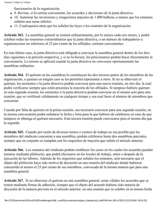 Panamá. Código de Trabajo

         funcionarios de la organización.
     q   9. Revisar, si lo estima conveniente, los acuerdos y decisiones de la junta directiva.
     q   10. Autorizar las inversiones y erogaciones mayores de 1.000 balboas, a menos que los estatutos
         señalen una suma inferior.
     q   11. Cualesquiera otras que les señalen las leyes o los estatutos de la organización.

Artículo 363. La asamblea general se reunirá ordinariamente, por lo menos cada seis meses, y podrá
celebrar todas las reuniones extraordinarias que la junta directiva, o un número de trabajadores u
organizaciones no inferiores al 25 por ciento de los afiliados, estimen convenientes.

En este último caso, la junta directiva está obligada a convocar la asamblea general dentro de los diez
días siguientes a la petición respectiva, y si no lo hiciere, los peticionarios podrán hacer directamente la
convocatoria. Lo mismo se aplicará cuando la junta directiva no convocare oportunamente las
asambleas ordinarias.

Artículo 364. El quórum en las asambleas lo constituyen las dos terceras partes de los miembros de las
organización, a quienes en ningún caso se les permitirá representar a otros. Si no se obtuviere el
quórum, los asistentes o la junta directiva podrán convocar para una nueva reunión, en otro día, la cual
podrá verificarse siempre que estén presentes la mayoría de los afiliados. Si tampoco hubiere quórum
en esta segunda ocasión, los asistentes o la junta directiva podrán convocar en el mismo acto para otra
reunión, que se verificará válidamente en cualquier tiempo y sea cual fuere el número de miembros que
concurran.

Cuando por falta de quórum en la prima ocasión, sea necesario convocar para una segunda reunión, en
la misma convocatoria podrá señalarse la fecha y hora para la que hubiere de celebrarse en caso de que
tampoco se obtenga el quórum necesario. Esta tercera reunión puede convocarse para el mismo día que
la segunda.

Artículo 365. Cuando por razón de diversos turnos o centros de trabajo no sea posible que los
miembros del sindicato concurran a una asamblea, podrán celebrarse hasta dos asambleas parciales,
siempre que en conjunto se cumplan con los requisitos de mayoría que señala el artículo anterior.

Artículo 366. Los estatutos del sindicato podrán establecer los casos en los cuales los acuerdos pueden
tomarse mediante plebiscito, que podrá efectuarse en los locales de trabajo, antes o después de la
ejecución de las labores. Además de los requisitos que señalen los estatutos, será necesario que el
objeto del plebiscito haya sido motivo de discusión en una reunión del sindicato donde hubieren
concurrido al menos el 25 por ciento de sus miembros, convocada de la misma manera que para una
asamblea general.

Artículo 367. Si no obtuviere el quórum en una asamblea general, serán válidos los acuerdos que se
tomen mediante firmas de adhesión, siempre que el objeto del acuerdo hubiere sido materia de
discusión de la manera prevista en el artículo anterior, en una reunión que se celebre en la misma fecha


file:///C|/Dokumente%20und%20Einstellungen/Sall...anol/Documentos/codigos_trabajo/cod_trabPAN.htm (98 of 229) [10.03.2004 19:50:22]
 