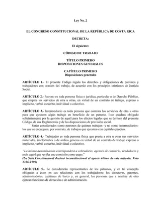 Ley No. 2
EL CONGRESO CONSTITUCIONAL DE LA REPÚBLICA DE COSTA RICA
DECRETA:
El siguiente:
CÓDIGO DE TRABAJO
TÍTULO PRIMERO
DISPOSICIONES GENERALES
CAPÍTULO PRIMERO
Disposiciones generales
ARTÍCULO 1.- El presente Código regula los derechos y obligaciones de patronos y
trabajadores con ocasión del trabajo, de acuerdo con los principios cristianos de Justicia
Social.
ARTÍCULO 2.- Patrono es toda persona física o jurídica, particular o de Derecho Público,
que emplea los servicios de otra u otras, en virtud de un contrato de trabajo, expreso o
implícito, verbal o escrito, individual o colectivo.
ARTÍCULO 3.- Intermediario es toda persona que contrata los servicios de otra u otras
para que ejecuten algún trabajo en beneficio de un patrono. Este quedará obligado
solidariamente por la gestión de aquél para los efectos legales que se deriven del presente
Código, de sus Reglamentos y de las disposiciones de previsión social.
Serán considerados como patronos de quienes trabajen -y no como intermediarios-
los que se encarguen, por contrato, de trabajos que ejecuten con capitales propios.
ARTÍCULO 4.- Trabajador es toda persona física que presta a otra u otras sus servicios
materiales, intelectuales o de ambos géneros en virtud de un contrato de trabajo expreso o
implícito, verbal o escrito, individual o colectivo.
“La misma denominación corresponderá a cobradores, agentes de comercio, vendedores y
todo aquel que reciba una comisión como pago.”
(La Sala Constitucional declaró inconstitucional el aparte último de este artículo, Voto
1336-1990)
ARTÍCULO 5.- Se considerarán representantes de los patronos, y en tal concepto
obligarán a éstos en sus relaciones con los trabajadores: los directores, gerentes,
administradores, capitanes de barco y, en general, las personas que a nombre de otro
ejerzan funciones de dirección o de administración.
 