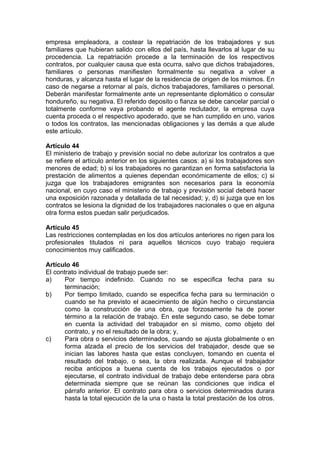 empresa empleadora, a costear la repatriación de los trabajadores y sus
familiares que hubieran salido con ellos del país, hasta llevarlos al lugar de su
procedencia. La repatriación procede a la terminación de los respectivos
contratos, por cualquier causa que esta ocurra, salvo que dichos trabajadores,
familiares o personas manifiesten formalmente su negativa a volver a
honduras, y alcanza hasta el lugar de la residencia de origen de los mismos. En
caso de negarse a retornar al país, dichos trabajadores, familiares o personal.
Deberán manifestar formalmente ante un representante diplomático o consular
hondureño, su negativa. El referido deposito o fianza se debe cancelar parcial o
totalmente conforme vaya probando el agente reclutador, la empresa cuya
cuenta proceda o el respectivo apoderado, que se han cumplido en uno, varios
o todos los contratos, las mencionadas obligaciones y las demás a que alude
este artículo.
Artículo 44
El ministerio de trabajo y previsión social no debe autorizar los contratos a que
se refiere el artículo anterior en los siguientes casos: a) si los trabajadores son
menores de edad; b) si los trabajadores no garantizan en forma satisfactoria la
prestación de alimentos a quienes dependan económicamente de ellos; c) si
juzga que los trabajadores emigrantes son necesarios para la economía
nacional, en cuyo caso el ministerio de trabajo y previsión social deberá hacer
una exposición razonada y detallada de tal necesidad; y, d) si juzga que en los
contratos se lesiona la dignidad de los trabajadores nacionales o que en alguna
otra forma estos puedan salir perjudicados.
Artículo 45
Las restricciones contempladas en los dos artículos anteriores no rigen para los
profesionales titulados ni para aquellos técnicos cuyo trabajo requiera
conocimientos muy calificados.
Artículo 46
El contrato individual de trabajo puede ser:
a) Por tiempo indefinido. Cuando no se especifica fecha para su
terminación;
b) Por tiempo limitado, cuando se especifica fecha para su terminación o
cuando se ha previsto el acaecimiento de algún hecho o circunstancia
como la construcción de una obra, que forzosamente ha de poner
término a la relación de trabajo. En este segundo caso, se debe tomar
en cuenta la actividad del trabajador en sí mismo, como objeto del
contrato, y no el resultado de la obra; y,
c) Para obra o servicios determinados, cuando se ajusta globalmente o en
forma alzada el precio de los servicios del trabajador, desde que se
inician las labores hasta que estas concluyen, tomando en cuenta el
resultado del trabajo, o sea, la obra realizada. Aunque el trabajador
reciba anticipos a buena cuenta de los trabajos ejecutados o por
ejecutarse, el contrato individual de trabajo debe entenderse para obra
determinada siempre que se reúnan las condiciones que indica el
párrafo anterior. El contrato para obra o servicios determinados durara
hasta la total ejecución de la una o hasta la total prestación de los otros.
 