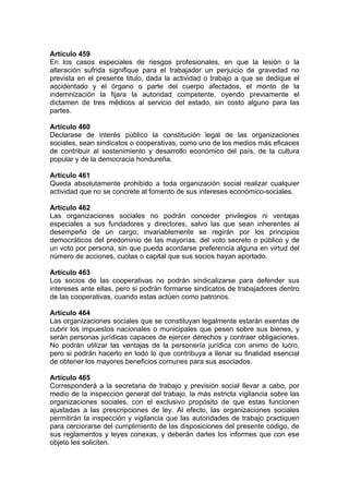 Artículo 459
En los casos especiales de riesgos profesionales, en que la lesión o la
alteración sufrida signifique para el trabajador un perjuicio de gravedad no
prevista en el presente titulo, dada la actividad o trabajo a que se dedique el
accidentado y el órgano o parte del cuerpo afectados, el monto de la
indemnización la fijara la autoridad competente, oyendo previamente el
dictamen de tres médicos al servicio del estado, sin costo alguno para las
partes.
Artículo 460
Declarase de interés público la constitución legal de las organizaciones
sociales, sean sindicatos o cooperativas, como uno de los medios más eficaces
de contribuir al sostenimiento y desarrollo económico del país, de la cultura
popular y de la democracia hondureña.
Artículo 461
Queda absolutamente prohibido a toda organización social realizar cualquier
actividad que no se concrete al fomento de sus intereses económico-sociales.
Artículo 462
Las organizaciones sociales no podrán conceder privilegios ni ventajas
especiales a sus fundadores y directores, salvo las que sean inherentes al
desempeño de un cargo; invariablemente se regirán por los principios
democráticos del predominio de las mayorías, del voto secreto o público y de
un voto por persona, sin que pueda acordarse preferencia alguna en virtud del
número de acciones, cuotas o capital que sus socios hayan aportado.
Artículo 463
Los socios de las cooperativas no podrán sindicalizarse para defender sus
intereses ante ellas, pero si podrán formarse sindicatos de trabajadores dentro
de las cooperativas, cuando estas actúen como patronos.
Artículo 464
Las organizaciones sociales que se constituyan legalmente estarán exentas de
cubrir los impuestos nacionales o municipales que pesen sobre sus bienes, y
serán personas jurídicas capaces de ejercer derechos y contraer obligaciones.
No podrán utilizar las ventajas de la personería jurídica con animo de lucro,
pero si podrán hacerlo en todo lo que contribuya a llenar su finalidad esencial
de obtener los mayores beneficios comunes para sus asociados.
Artículo 465
Corresponderá a la secretaria de trabajo y previsión social llevar a cabo, por
medio de la inspección general del trabajo, la más estricta vigilancia sobre las
organizaciones sociales, con el exclusivo propósito de que estas funcionen
ajustadas a las prescripciones de ley. Al efecto, las organizaciones sociales
permitirán la inspección y vigilancia que las autoridades de trabajo practiquen
para cerciorarse del cumplimiento de las disposiciones del presente código, de
sus reglamentos y leyes conexas, y deberán darles los informes que con ese
objeto les soliciten.
 