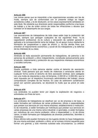 Artículo 466
Las únicas penas que se impondrán a las organizaciones sociales son las de
multa, siempre que de conformidad con el presente código se hagan
acreedoras a ellas, y la de disolución, en los casos expresamente señalados en
este titulo. No obstante sus directores serán responsables conforme a las leyes
de trabajo y a las de orden común de todas las infracciones o abusos que
cometan en el desempeño de sus cargos.
Artículo 467
Las asociaciones de trabajadores de toda clase están bajo la protección del
estado, siempre que persigan cualquiera de los siguientes fines: 1o.-la
capacitación profesional; 2o.-la cultura y educación de carácter general o
aplicada a la correspondiente rama de trabajo; 3o.-el apoyo mutuo mediante la
formación de cooperativas o cajas de ahorro; y, 4o.-los demás fines que
entrañen el mejoramiento económico y social de los trabajadores y la defensa
de los intereses de su clase.
Artículo 468
Sindicato es toda asociación permanente de trabajadores, de patronos o de
personas de profesión u oficio independiente, constituida exclusivamente para
el estudio, mejoramiento y protección de sus respectivos intereses económicos
y sociales comunes.
Artículo 469
Queda prohibido a toda persona atentar contra el derecho de asociación
sindical. Toda persona que por medio de violencias o amenazas atente en
cualquier forma contra el derecho de libre asociación sindical, será castigada
con una multa de doscientos a dos mil lempiras, (l 200.00 a l 2.000.00); que le
será impuesta por el respectivo funcionario administrativo del trabajo, previa
comprobación completa de los hechos. En caso de sobrevenir condenación
penal con sanción pecuniaria, se devolverá la multa que se prevé en este
inciso.
Artículo 470
Los sindicatos no pueden tener por objeto la explotación de negocios o
actividades con fines de lucro.
Artículo 471
Los sindicatos de trabajadores se clasifican así: a) de empresa o de base, si
están formados por individuos de varias profesiones, oficios o especialidades
que prestan sus servicios en una misma empresa, establecimiento o institución;
b) de industrias, si están formados por individuos que prestan sus servicios en
varias empresas de una misma rama industrial; c) gremiales, si están formados
por individuos de una misma profesión, oficio o especialidad; y, d) de oficios
varios, si están formados por trabajadores de diversas profesiones, disímiles o
inconexas.
Estos últimos solo pueden formarse en los lugares donde no haya trabajadores
de una misma actividad, profesión u oficio, en el número mínimo requerido para
formar uno gremial, y solo mientras subsista esta circunstancia. La anterior
 