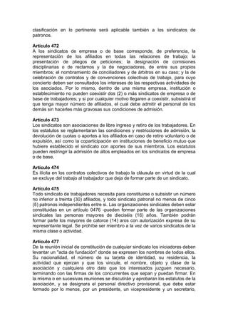 clasificación en lo pertinente será aplicable también a los sindicatos de
patronos.
Artículo 472
A los sindicatos de empresa o de base corresponde, de preferencia, la
representación de los afiliados en todas las relaciones de trabajo; la
presentación de pliegos de peticiones; la designación de comisiones
disciplinarias o de reclamos y la de negociadores, de entre sus propios
miembros; el nombramiento de conciliadores y de árbitros en su caso; y la de
celebración de contratos y de convenciones colectivas de trabajo, para cuyo
concierto deben ser consultados los intereses de las respectivas actividades de
los asociados. Por lo mismo, dentro de una misma empresa, institución o
establecimiento no pueden coexistir dos (2) o más sindicatos de empresa o de
base de trabajadores; y si por cualquier motivo llegaren a coexistir, subsistirá el
que tenga mayor número de afiliados, el cual debe admitir el personal de los
demás sin hacerles más gravosas sus condiciones de admisión.
Artículo 473
Los sindicatos son asociaciones de libre ingreso y retiro de los trabajadores. En
los estatutos se reglamentaran las condiciones y restricciones de admisión, la
devolución de cuotas o aportes a los afiliados en caso de retiro voluntario o de
expulsión, así como la coparticipación en instituciones de beneficio mutuo que
hubiere establecido el sindicato con aportes de sus miembros. Los estatutos
pueden restringir la admisión de altos empleados en los sindicatos de empresa
o de base.
Artículo 474
Es ilícita en los contratos colectivos de trabajo la cláusula en virtud de la cual
se excluye del trabajo al trabajador que deja de formar parte de un sindicato.
Artículo 475
Todo sindicato de trabajadores necesita para constituirse o subsistir un número
no inferior a treinta (30) afiliados, y todo sindicato patronal no menos de cinco
(5) patronos independientes entre si. Las organizaciones sindicales deben estar
constituidas en un artículo 0476 -pueden formar parte de las organizaciones
sindicales las personas mayores de dieciséis (16) años. También podrán
formar parte los mayores de catorce (14) aros con autorización expresa de su
representante legal. Se prohíbe ser miembro a la vez de varios sindicatos de la
misma clase o actividad.
Artículo 477
De la reunión inicial de constitución de cualquier sindicato los iniciadores deben
levantar un ''acta de fundación" donde se expresen los nombres de todos ellos.
Su nacionalidad, el número de su tarjeta de identidad, su residencia, la
actividad que ejerzan y que los vincule, el nombre, objeto y clase de la
asociación y cualquiera otro dato que los interesados juzguen necesario,
terminando con las firmas de los concurrentes que sepan y puedan firmar. En
la misma o en sucesivas reuniones se discutirán y aprobaran los estatutos de la
asociación, y se designara el personal directivo provisional, que debe estar
formado por lo menos, por un presidente, un vicepresidente y un secretario,
 