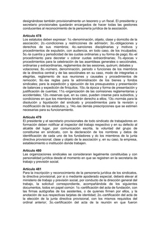 designándose también provisionalmente un tesorero y un fiscal. El presidente y
secretario provisionales quedarán encargados de hacer todas las gestiones
conducentes al reconocimiento de la personería jurídica de la asociación.
Artículo 478
Los estatutos deben expresar: 1o.-denominación, objeto, clase y domicilio de la
asociación; 2o.-condiciones y restricciones de admisión; 3o.-obligaciones y
derechos de sus miembros; 4o.-sanciones disciplinarias y motivos y
procedimientos de expulsión, con audiencia, en todo caso, de los inculpados;
5o.-la cuantía y periodicidad de las cuotas ordinarias y su forma de pago; 6o.-el
procedimiento para decretar v cobrar cuotas extraordinarias; 7o.-épocas v
procedimientos para la celebración de las asambleas generales o secciónales,
ordinarias y extraordinarias, reglamentos de las sesiones, quórum; debates y
votaciones; 8o.-número, denominación, periodo v funciones de los miembros
de la directiva central y de las secciónales en su caso, modo de integrarlas o
elegirlas, reglamento de sus reuniones y causales y procedimientos de
remoción; 9o.-las reglas para la administración de los bienes y fondos
sindicales; para la expedición y ejecución de los presupuestos y presentación
de balances y expedición de finiquitos; 10o.-la época y forma de presentación y
justificación de cuentas; 11o.-organización de las comisiones reglamentarias y
accidentales; 12o.-reservas que, en su caso, pueden crearse para subsidios, y
condiciones en que los miembros tendrán derecho a ellos; 13o.-normás para la
disolución y liquidación del sindicato y procedimientos para la revisión y
modificación de los estatutos; y, 14o.-las demás prescripciones que se estimen
necesarias para su funcionamiento.
Artículo 479
El presidente y el secretario provisionales de todo sindicato de trabajadores en
formación deben notificar al inspector del trabajo respectivo y en su defecto al
alcalde del lugar, por comunicación escrita, la voluntad del grupo de
constituirse en sindicato, con la declaración de los nombres y datos de
identificación de cada uno de los fundadores y dc los miembros de la junta
directiva provisional, clase y objeto de la asociación y, en su caso, la empresa,
establecimiento o institución donde trabajen.
Artículo 480
Las organizaciones sindicales se consideraran legalmente constituidas y con
personalidad jurídica desde el momento en que se registren en la secretaria de
trabajo y previsión social.
Artículo 481
Para la inscripción y reconocimiento de la personería jurídica de los sindicatos,
la directiva provisional, por si o mediante apoderado especial, deberá elevar al
ministerio de trabajo y previsión social, por conducto de la dirección general del
trabajo, la solicitud correspondiente, acompañándola de los siguientes
documentos, todos en papel común: 1o.-certificación del acta de fundación, con
las firmas autógrafas de los asistentes, o de quienes firmen por ellos, y la
anotación de sus respectivas tarjetas de identidad; 2o.-certificación del acta de
la elección de la junta directiva provisional, con los mismos requisitos del
ordinal anterior; 3o.-certificación del acta de la reunión en que fueron
 