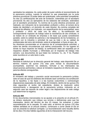 aprobados los estatutos; 4o.-carta poder de quien solicite el reconocimiento de
la personería jurídica, cuando la solicitud no sea presentada por la junta
directiva provisional. El poder debe ser autenticado, ante autoridad competente;
5o.-dos (2) certificaciones del acta de fundación, extendidas por el secretario
provisional; 6o.-dos (2) ejemplares de los estatutos del sindicato, extendidos
por el secretario provisional. 7o.-nomina de la junta directiva provisional, por
triplicado, con indicación de la nacionalidad, profesión u oficio, el número de la
tarjeta de identidad y el domicilio de cada director; 8o.-nomina completa del
personal de afiliados, por triplicado, con especificación de la nacionalidad, sexo
y profesión u oficio de cada uno de ellos; y, 9o.-certificación del
correspondiente inspector de trabajo sobre la inexistencia de otro sindicato, si
se tratare de un sindicato de empresa o de base que pueda considerarse
paralelo; sobre la calidad de patronos o de trabajadores de los fundadores, en
relación con la industria o actividad de que se trate o de su calidad de
profesionales del ramo del sindicato; sobre la antigüedad, si fuere el caso, de
los directores provisionales en el ejercicio de la correspondiente actividad, y
sobre las demás circunstancias que estime conducentes. En los lugares en
donde no haya inspector de trabajo, la certificación debe ser expedida por el
respectivo alcalde municipal, y refrendada por el inspector de trabajo más
cercano. Los documentos de que tratan los números 1o., 2o. Y 3o. Pueden
estar reunidos en un solo texto o acta.
Artículo 482
Recibida la solicitud por la dirección general del trabajo, esta dispondrá De un
término máximo de quince (15) días para revisar la documentación
acompañada, examinar los estatutos, formular a los interesados las
observaciones pertinentes y elevar al ministerio respectivo el informe del caso,
para los efectos consiguientes.
Artículo 483
El ministerio del trabajo y previsión social reconocerá la personería jurídica,
salvo el caso de que los estatutos del sindicato sean contrarios a la constitución
de la republica, a las leyes o a las buenas costumbres o contravengan
disposiciones especiales de este código. El ministerio, dentro de los quince (15)
días siguientes al recibo del expediente, dictara la resolución sobre
reconocimiento o denegación de la personería jurídica, indicando en el
segundo caso las razones de orden legal o las disposiciones de este código
que determinen la negativa.
Artículo 484
Si los documentos mencionados no se ajustan a lo prescrito en el artículo 81,
se dictara resolución que indique sus errores o deficiencias para que los
interesados, dentro del término de dos (2) meses, los subsanen o pidan
reconsideración de lo resuelto. En este caso, el término de quince (15) días
hábiles señalado en el artículo anterior, comenzara a correr desde el día en
que se presente la solicitud corregida. La reconsideración será resuelta dentro
de los diez (10) días hábiles siguientes al de la interposición del recurso.
 