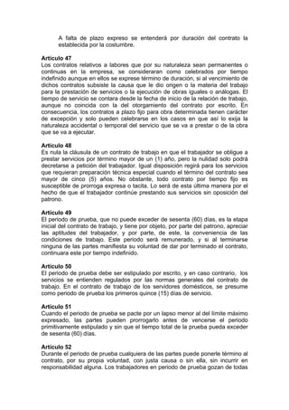 A falta de plazo expreso se entenderá por duración del contrato la
establecida por la costumbre.
Artículo 47
Los contratos relativos a labores que por su naturaleza sean permanentes o
continuas en la empresa, se consideraran como celebrados por tiempo
indefinido aunque en ellos se exprese término de duración, si al vencimiento de
dichos contratos subsiste la causa que le dio origen o la materia del trabajo
para la prestación de servicios o la ejecución de obras iguales o análogas. El
tiempo de servicio se contara desde la fecha de inicio de la relación de trabajo,
aunque no coincida con la del otorgamiento del contrato por escrito. En
consecuencia, los contratos a plazo fijo para obra determinada tienen carácter
de excepción y solo pueden celebrarse en los casos en que así lo exija la
naturaleza accidental o temporal del servicio que se va a prestar o de la obra
que se va a ejecutar.
Artículo 48
Es nula la cláusula de un contrato de trabajo en que el trabajador se obligue a
prestar servicios por término mayor de un (1) año, pero la nulidad solo podrá
decretarse a petición del trabajador. Igual disposición regirá para los servicios
que requieran preparación técnica especial cuando el término del contrato sea
mayor de cinco (5) años. No obstante, todo contrato por tiempo fijo es
susceptible de prorroga expresa o tacita. Lo será de esta última manera por el
hecho de que el trabajador continúe prestando sus servicios sin oposición del
patrono.
Artículo 49
El periodo de prueba, que no puede exceder de sesenta (60) días, es la etapa
inicial del contrato de trabajo, y tiene por objeto, por parte del patrono, apreciar
las aptitudes del trabajador, y por parte, de este, la conveniencia de las
condiciones de trabajo. Este periodo será remunerado, y si al terminarse
ninguna de las partes manifiesta su voluntad de dar por terminado el contrato,
continuara este por tiempo indefinido.
Artículo 50
El periodo de prueba debe ser estipulado por escrito, y en caso contrario, los
servicios se entienden regulados por las normas generales del contrato de
trabajo. En el contrato de trabajo de los servidores domésticos, se presume
como periodo de prueba los primeros quince (15) días de servicio.
Artículo 51
Cuando el periodo de prueba se pacte por un lapso menor al del límite máximo
expresado, las partes pueden prorrogarlo antes de vencerse el periodo
primitivamente estipulado y sin que el tiempo total de la prueba pueda exceder
de sesenta (60) días.
Artículo 52
Durante el periodo de prueba cualquiera de las partes puede ponerle término al
contrato, por su propia voluntad, con justa causa o sin ella, sin incurrir en
responsabilidad alguna. Los trabajadores en periodo de prueba gozan de todas
 