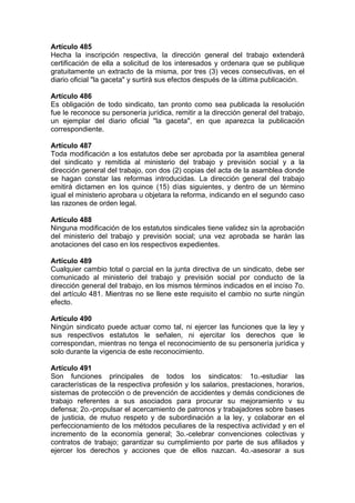 Artículo 485
Hecha la inscripción respectiva, la dirección general del trabajo extenderá
certificación de ella a solicitud de los interesados y ordenara que se publique
gratuitamente un extracto de la misma, por tres (3) veces consecutivas, en el
diario oficial "la gaceta" y surtirá sus efectos después de la última publicación.
Artículo 486
Es obligación de todo sindicato, tan pronto como sea publicada la resolución
fue le reconoce su personería jurídica, remitir a la dirección general del trabajo,
un ejemplar del diario oficial ''la gaceta'', en que aparezca la publicación
correspondiente.
Artículo 487
Toda modificación a los estatutos debe ser aprobada por la asamblea general
del sindicato y remitida al ministerio del trabajo y previsión social y a la
dirección general del trabajo, con dos (2) copias del acta de la asamblea donde
se hagan constar las reformas introducidas. La dirección general del trabajo
emitirá dictamen en los quince (15) días siguientes, y dentro de un término
igual el ministerio aprobara u objetara la reforma, indicando en el segundo caso
las razones de orden legal.
Artículo 488
Ninguna modificación de los estatutos sindicales tiene validez sin la aprobación
del ministerio del trabajo y previsión social; una vez aprobada se harán las
anotaciones del caso en los respectivos expedientes.
Artículo 489
Cualquier cambio total o parcial en la junta directiva de un sindicato, debe ser
comunicado al ministerio del trabajo y previsión social por conducto de la
dirección general del trabajo, en los mismos términos indicados en el inciso 7o.
del artículo 481. Mientras no se llene este requisito el cambio no surte ningún
efecto.
Artículo 490
Ningún sindicato puede actuar como tal, ni ejercer las funciones que la ley y
sus respectivos estatutos le señalen, ni ejercitar los derechos que le
correspondan, mientras no tenga el reconocimiento de su personería jurídica y
solo durante la vigencia de este reconocimiento.
Artículo 491
Son funciones principales de todos los sindicatos: 1o.-estudiar las
características de la respectiva profesión y los salarios, prestaciones, horarios,
sistemas de protección o de prevención de accidentes y demás condiciones de
trabajo referentes a sus asociados para procurar su mejoramiento v su
defensa; 2o.-propulsar el acercamiento de patronos y trabajadores sobre bases
de justicia, de mutuo respeto y de subordinación a la ley, y colaborar en el
perfeccionamiento de los métodos peculiares de la respectiva actividad y en el
incremento de la economía general; 3o.-celebrar convenciones colectivas y
contratos de trabajo; garantizar su cumplimiento por parte de sus afiliados y
ejercer los derechos y acciones que de ellos nazcan. 4o.-asesorar a sus
 