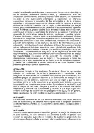 asociados en la defensa de los derechos emanados de un contrato de trabajo o
de la actividad profesional correspondiente, y representarlos ante las
autoridades administrativas, ante los patronos y ante terceros; 5o.-representar
en juicio o ante cualesquiera autoridades u organismos los intereses
económicos comunes o generales de los agremiados o de la profesión
respectiva, y representar esos mismos intereses ante los patronos y terceros
en caso de conflictos colectivos que no hayan podido resolverse por arreglo
directo, procurando la conciliación; 6o.-promover la educación técnica y general
de sus miembros; 7o.-prestar socorro a sus afiliados en caso de desocupación,
enfermedad, invalidez o calamidad; 8o.-promover la creación y fomentar el
desarrollo de cooperativas, cajas de ahorros, prestamos y auxilios mutuos.
Escuelas, bibliotecas, institutos técnicos g de habilitación profesional, oficinas
de colocación, hospitales, campos de experimentación o de deportes y demás
organismos adecuados a los fines profesionales, culturales de solidaridad y
previsión contemplados en los estatutos; 9o.-servir de intermediarios para la
adquisición y distribución entre sus afiliados de artículos de consumo, materias
primas y elementos de trabajo a precio de costo; 10o.-adquirir a cualquier titulo
y poseer los bienes inmuebles y muebles que requieran para el ejercicio de sus
actividades; 11o.-participaren la integración de los organismos estatales que
les permita la ley; 12o.-denunciar ante los funcionarios competentes del trabajo
las irregularidades observadas en la aplicación del presente código y
disposiciones reglamentarias que se dicten: y, 13o.-responder a todas las
consultas que le sean propuestas por los funcionarios del trabajo competentes;
y prestar su colaboración a dichos funcionarios en todos aquellos casos
prescritos por la ley o por sus reglamentos.
Artículo 492
Corresponde también a los sindicatos: 1o.-designar dentro de sus propios
afiliados las comisiones de reclamos permanentes o transitorias, y los
delegados del sindicato en las comisiones disciplinarias que se acuerden; 2o.-
presentar pliegos de peticiones relativos a las condiciones de trabajo o a las
diferencias con los patronos, cualquiera que sea su origen y que no estén
sometidas por la ley o la convención a un procedimiento distinto, o que no
hayan podido ser resueltas por otros medios: 3o.-adelantar la tramitación legal
de los pliegos de peticiones, designar y autorizar a los afiliados que deban
negociarlos y nombrar los conciliadores y árbitros a que haya lugar; 4o.-
declarar la huelga de acuerdo con los preceptos de la ley; y, 5o.-en general,
todas aquellas que no estén reñidas con sus fines esenciales ni con la ley.
Artículo 493
Las funciones señaladas en los dos artículos anteriores y que deban ejercerse
ante las autoridades y los patronos implican para estos la obligación correlativa
de atender oportunamente a los representantes del sindicato, sus apoderados y
voceros.
Artículo 494
Son atribuciones exclusivas de la asamblea general: 1o.-elegir los miembros de
la junta directiva, los que ejercerán sus funciones durante el periodo que
señalen los estatutos, pudiendo ser reelectos; 2o.-sustituir en propiedad a los
directores que llegaren a faltar y remover, total o parcialmente, a los miembros
 