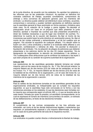 de la junta directiva, de acuerdo con los estatutos; 3o.-aprobar los estatutos y
las reformas que se les pretendan introducir; 4o.-aprobar en definitiva los
contratos colectivos de trabajo, acuerdos conciliatorios, compromisos de
arbitraje u otros convenios de aplicación general, para los miembros del
sindicato. La directiva puede celebrar ad-referéndum esos contratos, acuerdos,
compromisos o convenios y pueden también aprobarlos en definitiva siempre
que la asamblea general la haya autorizado en forma expresa y limitativa para
cada caso; 5o.-la votación de la huelga o paros legales; 6o.-decretar el
presupuesto anual con base en el proyecto que debe presentar la junta
directiva; aprobar o improbar las cuentas que esta presentara anualmente y
dictar las medidas necesarias a que de lugar esa rendición de cuentas; 7o.-
determinar la cuantía de la caución del tesorero; 8o.-fijar el monto de las
inversiones que podrá hacer la junta directiva sin autorización previa; 9o.-fijar el
monto de las cuotas ordinarias y extraordinarias y el de los sueldos que se
asignen; 10o.-acordar la expulsión de cualquier afiliado; 11o.-decidir sobre la
fusión con otro u otros sindicatos y resolver si el sindicato debe afiliarse a una
federación, confederación o retirarse de ellas. 12o.-acordar la disolución o
liquidación del sindicato; 13o.-la adopción de pliegos de peticiones que deberán
presentarse a los patronos dentro de los dos (2) meses siguientes; 14o.-la
designación de negociadores: la elección de conciliadores v de árbitros; y,
15o.-cualesquiera otras atribuciones que le confieran los estatutos o las leyes o
que sean propias de su carácter de suprema autoridad de la organización.
Artículo 495
Las resoluciones de las asambleas generales deberán tomarse por simple
mayoría, pero en los casos de los incisos 3o., 9o. Y 10o. Del artículo anterior, la
mayoría deberá ser de dos tercios (2/3) de votos de los asistentes; en los de
los incisos 11o. Y 12o., la mayoría deberá ser de dos tercios (2/3) de votos de
la totalidad de los miembros de la organización, y en el caso del inciso 5o. La
mayoría deberá ser de dos tercios (2/3) de votos de la totalidad de los
miembros de la organización o sección.
Artículo 496
Para la validez de las decisiones tomadas en las asambleas generales de las
organizaciones sindicales, es indispensable que se cumplan los requisitos
siguientes: a) que la asamblea haya sido convocada en la forma y con las
condiciones previstas en los estatutos; b) que las decisiones sean tomadas con
la mayoría que corresponda según el artículo 495; y, c) que se levante acta de
cada sesión, firmada por quien la presida y el secretario correspondiente, en la
cual se expresara el número de miembros concurrentes a la sesión, un extracto
de las deliberaciones y el texto de las decisiones tomadas.
Artículo 497
El cumplimiento de las normas consignadas en los tres artículos que
anteceden, así como el de las demás disposiciones legales o estatutarias que
requieran un procedimiento especial o una mayoría determinada, se acredita
con la copia de la parte pertinente del acta de la respectiva reunión.
Artículo 498
Los sindicatos no pueden coartar directa o indirectamente la libertad de trabajo.
 