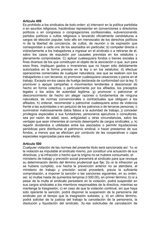 Artículo 499
Es prohibido a los sindicatos de todo orden: a) intervenir en la política partidista
o en asuntos religiosos, haciéndose representar en convenciones o directorios
políticos o en congresos o congregaciones confesionales, subvencionando
partidos políticos o cultos religiosos o lanzando oficialmente candidaturas a
cargos de elección popular, todo ello sin menoscabo de los derechos políticos
ni de la libertad de conciencia, de cultos, de reunión o de expresión que
correspondan a cada uno de los asociados en particular; b) compeler directa o
indirectamente a los trabajadores a ingresar en el sindicato o a retirarse de el,
salvo los casos de expulsión por causales previstas en los estatutos y
plenamente comprobadas. C) aplicar cualesquiera fondos o bienes sociales a
fines diversos de los que constituyen el objeto de la asociación o que, aun para
esos fines, impliquen gastos o inversiones que no hayan sido debidamente
autorizados en la forma prevista en la ley o en los estatutos; d) efectuar
operaciones comerciales de cualquier naturaleza, sea que se realicen con los
trabajadores o con terceros; e) promover cualesquiera cesaciones o paros en el
trabajo. Excepto en-los casos de huelga declarada de conformidad con la ley; f)
promover o apoyar campañas o movimientos tendientes a desconocer de
hecho en forma colectiva, o particularmente por los afiliados, los preceptos
legales o los actos de autoridad legitima; g) promover o patrocinar el
desconocimiento de hecho sin alegar razones o fundamentos de ninguna
naturaleza, de normas convencionales o contractuales que obliguen a los
afiliados; h) ordenar, recomendar o patrocinar cualesquiera actos de violencia
frente a las autoridades o en perjuicio de los patronos o de terceras personas; i)
suministrar maliciosamente datos falsos a la autoridad de trabajo; j) conceder
privilegios especiales a sus fundadores, personeros ejecutivos o consultores,
sea por razón de edad, sexo, antigüedad u otras circunstancias, salvo las
ventajas que sean inherentes al correcto desempeño de cargos sindicales; y, k)
repartir dividendos o utilidades entre los asociados o permitir liquidaciones
periódicas para distribuirse el patrimonio sindical, o hacer prestamos de sus
fondos, a menos que se efectúen por conducto de las cooperativas o cajas
especiales organizadas para ese efecto.
Artículo 500
Cualquier violación de las normas del presente titulo será sancionada así: 1o.-si
la violación es imputable al sindicato mismo, por constituir una actuación de sus
directivas, y la infracción o hecho que la origina no se hubiere consumado, el
ministerio de trabajo y previsión social prevendrá al sindicato para que revoque
su determinación dentro del término prudencial que fije; 2o.-si la infracción ya
se hubiere cumplido, o-si hecha la prevención anterior no se atendiere, el
ministerio de trabajo y previsión social procederá, previa la suficiente
comprobación, a imponer la sanción o las sanciones siguientes, en su orden,
así: a) multas hasta de quinientos lempiras (l 500.00), en primer término; b) si a
pesar de la multa el sindicato persistiere en la violación, podrá suspender en
sus cargos sindicales a los miembros responsables de la directiva, mientras se
mantenga la trasgresión; c) en caso de que la violación continué, sin que haya
sido operante la sanción, podrá disponer la suspensión de la personería del
sindicato por el tiempo que la trasgresión subsista; y, d) en último término,
podrá solicitar de la justicia del trabajo la cancelación de la personería, la
disolución y liquidación del sindicato. 3o.-las solicitudes de cancelación de
 