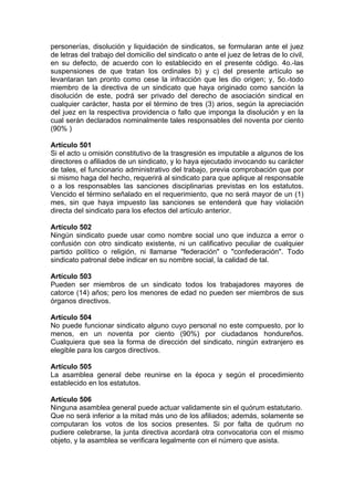 personerías, disolución y liquidación de sindicatos, se formularan ante el juez
de letras del trabajo del domicilio del sindicato o ante el juez de letras de lo civil,
en su defecto, de acuerdo con lo establecido en el presente código. 4o.-las
suspensiones de que tratan los ordinales b) y c) del presente artículo se
levantaran tan pronto como cese la infracción que les dio origen; y, 5o.-todo
miembro de la directiva de un sindicato que haya originado como sanción la
disolución de este, podrá ser privado del derecho de asociación sindical en
cualquier carácter, hasta por el término de tres (3) arios, según la apreciación
del juez en la respectiva providencia o fallo que imponga la disolución y en la
cual serán declarados nominalmente tales responsables del noventa por ciento
(90% )
Artículo 501
Si el acto u omisión constitutivo de la trasgresión es imputable a algunos de los
directores o afiliados de un sindicato, y lo haya ejecutado invocando su carácter
de tales, el funcionario administrativo del trabajo, previa comprobación que por
si mismo haga del hecho, requerirá al sindicato para que aplique al responsable
o a los responsables las sanciones disciplinarias previstas en los estatutos.
Vencido el término señalado en el requerimiento, que no será mayor de un (1)
mes, sin que haya impuesto las sanciones se entenderá que hay violación
directa del sindicato para los efectos del artículo anterior.
Artículo 502
Ningún sindicato puede usar como nombre social uno que induzca a error o
confusión con otro sindicato existente, ni un calificativo peculiar de cualquier
partido político o religión, ni llamarse "federación" o "confederación". Todo
sindicato patronal debe indicar en su nombre social, la calidad de tal.
Artículo 503
Pueden ser miembros de un sindicato todos los trabajadores mayores de
catorce (14) años; pero los menores de edad no pueden ser miembros de sus
órganos directivos.
Artículo 504
No puede funcionar sindicato alguno cuyo personal no este compuesto, por lo
menos, en un noventa por ciento (90%) por ciudadanos hondureños.
Cualquiera que sea la forma de dirección del sindicato, ningún extranjero es
elegible para los cargos directivos.
Artículo 505
La asamblea general debe reunirse en la época y según el procedimiento
establecido en los estatutos.
Artículo 506
Ninguna asamblea general puede actuar validamente sin el quórum estatutario.
Que no será inferior a la mitad más uno de los afiliados; además, solamente se
computaran los votos de los socios presentes. Si por falta de quórum no
pudiere celebrarse, la junta directiva acordará otra convocatoria con el mismo
objeto, y la asamblea se verificara legalmente con el número que asista.
 