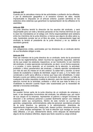 Artículo 507
Cuando por la naturaleza misma de las actividades o profesión de los afiliados,
o por la distribución geográfica o el excesivo número de ellos, resulta
impracticable lo dispuesto en el artículo anterior, pueden admitirse en los
estatutos otros sistemas que garanticen la representación de los afiliados en la
asamblea.
Artículo 508
La junta directiva tendrá la dirección de los asuntos del sindicato, y será
responsable para con este y terceras personas en los mismos términos en que
lo sean los mandatarios en el código civil. Dicha responsabilidad será solidaria
entre los miembros de la junta directiva, a menos que alguno de ellos salve su
voto, haciéndolo constar así en el libro de actas. La representación legal del
sindicato la tendrá el presidente de la junta directiva y en su defecto el
secretario general.
Artículo 509
Las obligaciones civiles, autorizadas por los directores de un sindicato dentro
de sus facultades obligan a este.
Artículo 510
Para ser miembro de la junta directiva de un sindicato, tanto de la provisional
como de las reglamentarias, deben reunirse los siguientes requisitos, además
de los que exijan los estatutos respectivos: a) ser hondureño; b) ser miembro
del sindicato; c) estar ejerciendo normalmente, es decir, no en forma ocasional,
o a prueba, o como aprendiz, en el momento de la elección, la actividad,
profesión u oficio característico del sindicato, y haberlo ejercido normalmente
por más de seis (6) meses en el año anterior; d) saber leer y escribir; e) tener
cedula de ciudadanía o tarjeta de identidad, según el caso; y, f) no haber sido
condenado a sufrir pena aflictiva a menos que haya sido rehabilitado, ni estar
llamado a juicio por delitos comunes en el momento de la elección. La falta de
cualquiera de estos requisitos invalida la elección; pero las interrupciones en el
ejercicio normal de la actividad, profesión u oficio de que trata la letra c) no
invalidarán la elección cuando hayan sido ocasionadas por la necesidad de
atender a funciones sindicales.
Artículo 511
No pueden formar parte de la junta directiva de un sindicato de empresa o
base, ni ser designados funcionarios del sindicato, los afiliados que, por razón
de sus cargos en la empresa, representen al patrono o tengan funciones de
dirección o de confianza personal o puedan fácilmente ejercer una indebida
coacción sobre sus compañeros. Dentro de este número se cuentan los
gerentes, subgerentes, administradores, jefes de personal, secretarios privados
de la junta directiva. La gerencia o la administración, directores de
departamento (ingeniero jefe, medico jefe. Asesor jurídico, directores técnicos,
etc.), y otros emplea semejantes. Es nula la elección que recaiga en uno de
tales afiliados, y el que, debidamente electo, entre después de desempeñar
alguno de los empleos referidos, dejara ipso facto vacante su cargo sindical.
 