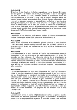 Artículo 512
El periodo de las directivas sindicales no puede ser menor de seis (6) meses,
con excepción de la directiva provisional, cuyo mandato no puede prolongarse
por mas de treinta (30) días, contados desde la publicación oficial del
reconocimiento de la persona jurídica, pero el mismo personal puede ser
elegido para el periodo reglamentario. Esta limita la libertad del sindicato para
remover, en los casos previstos en los estatutos, a cualquiera de los miembros
de la junta directiva, ni la de estos para renunciar sus cargos, los suplentes
entran a reemplazarlos por el resto del periodo. Si dentro de los treinta (30)
días de que habla este artículo, la junta provisional convocare a asamblea
general para la elección de la primera junta reglamentaria, un número no menor
de quince (15) afiliados puede hacer la convocación.
Artículo 513
La elección de las directivas sindicales se hará en la forma que la asamblea
general lo determine, aplicando el sistema de la simple mayoría.
Artículo 514
Tanto en las reuniones de la asamblea general como de la junta directiva
Cualquiera de los miembros tiene derecho a pedir que se hagan constar en el
acta los nombres de los que estén presentes en el momento de tomarse una
determinación.
Artículo 515
Son atribuciones de la junta directiva: a) cumplir las disposiciones legales y
estatutarias, y las resoluciones de las asambleas generales; b) dictar. De
acuerdo con los estatutos, el reglamento interno de la organización y
resoluciones necesarias para el fiel cumplimiento del mismo; c) presentar un
informe detallado de sus labores, y cuenta circunstanciada de la Administración
de fondos, a la asamblea general; d) nombrar comisiones permanentes; y, e)
velar a fin de que todos los miembros cumplan los estatutos y las obligaciones
q les competen.
Artículo 516
Los trabajadores miembros de la junta directiva de una organización sindical,
desde su elección hasta seis (6) meses después de cesar en sus funciones, no
por ser despedidos de su trabajo sin comprobar previamente ante el juez de
letras respectivo o ante el juez de lo civil en su defecto, que exista justa causa
para dar por terminado el contrato. El juez actuando en juicio sumario,
resolverá lo procedente. Esta disposición solo es aplicable a la junta directiva
central, cuando los sindicatos estén organizados secciones y sub secciones. La
violación de lo dispuesto en el párrafo anterior. Sujetara al patrono a pagar a la
organización sindical respectiva una indemnización equivalente a seis (6)
meses de salario trabajador. Sin perjuicio de los derechos que a este
correspondan.
Artículo 517
La notificación formal de treinta (30) trabajadores hecha a su patrono escrito,
comunicada a la dirección general del trabajo o a la procuraduría de trabajo de
jurisdicción, de su propósito de organizar un sindicato. Coloca a los firmantes
 