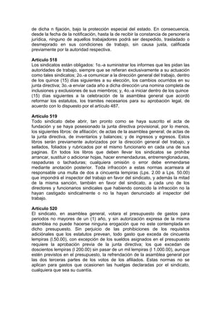 de dicha n fijación, bajo la protección especial del estado. En consecuencia,
desde la fecha de la notificación, hasta la de recibir la constancia de personería
jurídica, ninguno de aquellos trabajadores podrá ser despedido, trasladado o
desmejorado en sus condiciones de trabajo, sin causa justa, calificada
previamente por la autoridad respectiva.
Artículo 518
Los sindicatos están obligados: 1o.-a suministrar los informes que les pidan las
autoridades de trabajo, siempre que se refieran exclusivamente a su actuación
como tales sindicatos; 2o.-a comunicar a la dirección general del trabajo, dentro
de los quince (15) días siguientes a su elección, los cambios ocurridos en su
junta directiva; 3o.-a enviar cada año a dicha dirección una nomina completa de
inclusiones y exclusiones de sus miembros; y, 4o.-a iniciar dentro de los quince
(15) días siguientes a la celebración de la asamblea general que acordó
reformar los estatutos, los tramites necesarios para su aprobación legal, de
acuerdo con lo dispuesto por el artículo 487.
Artículo 519
Todo sindicato debe abrir, tan pronto como se haya suscrito el acta de
fundación y se haya posesionado la junta directiva provisional, por lo menos,
los siguientes libros: de afiliación; de actas de la asamblea general; de actas de
la junta directiva, de inventarios y balances; y de ingresos y egresos. Estos
libros serán previamente autorizados por la dirección general del trabajo, y
sellados, foliados y rubricados por el mismo funcionario en cada una de sus
paginas. En todos los libros que deben llevar los sindicatos se prohíbe
arrancar, sustituir o adicionar hojas, hacer enmendaduras, entrerrenglonaduras,
raspaduras o tachaduras; cualquiera omisión o error debe enmendarse
mediante anotación posterior. Toda infracción a estas normas acarreara al
responsable una multa de dos a cincuenta lempiras (Lps. 2.00 a Lps. 50.00)
que impondrá el inspector del trabajo en favor del sindicato, y además la mitad
de la misma sanción, también en favor del sindicato, a cada uno de los
directores y funcionarios sindicales que habiendo conocido la infracción no la
hayan castigado sindicalmente o no la hayan denunciado al inspector del
trabajo.
Artículo 520
El sindicato, en asamblea general, votara el presupuesto de gastos para
periodos no mayores de un (1) año, y sin autorización expresa de la misma
asamblea no puede hacerse ninguna erogación que no este contemplada en
dicho presupuesto. Sin perjuicio de las prohibiciones de los requisitos
adiciónales que los estatutos prevean, todo gasto que exceda de cincuenta
lempiras (l.50.00), con excepción de los sueldos asignados en el presupuesto
requiere la aprobación previa de la junta directiva; los que excedan de
doscientos lempiras (l 200.00) sin pasar de un mil lempiras (l 1.000.00), aunque
estén previstos en el presupuesto, la refrendación de la asamblea general por
las dos terceras partes de los votos de los afiliados. Estas normas no se
aplican para gastos que ocasionen las huelgas declaradas por el sindicato,
cualquiera que sea su cuantía.
 