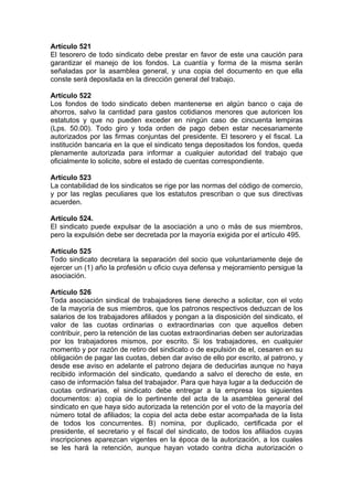 Artículo 521
El tesorero de todo sindicato debe prestar en favor de este una caución para
garantizar el manejo de los fondos. La cuantía y forma de la misma serán
señaladas por la asamblea general, y una copia del documento en que ella
conste será depositada en la dirección general del trabajo.
Artículo 522
Los fondos de todo sindicato deben mantenerse en algún banco o caja de
ahorros, salvo la cantidad para gastos cotidianos menores que autoricen los
estatutos y que no pueden exceder en ningún caso de cincuenta lempiras
(Lps. 50.00). Todo giro y toda orden de pago deben estar necesariamente
autorizados por las firmas conjuntas del presidente. El tesorero y el fiscal. La
institución bancaria en la que el sindicato tenga depositados los fondos, queda
plenamente autorizada para informar a cualquier autoridad del trabajo que
oficialmente lo solicite, sobre el estado de cuentas correspondiente.
Artículo 523
La contabilidad de los sindicatos se rige por las normas del código de comercio,
y por las reglas peculiares que los estatutos prescriban o que sus directivas
acuerden.
Artículo 524.
El sindicato puede expulsar de la asociación a uno o más de sus miembros,
pero la expulsión debe ser decretada por la mayoría exigida por el artículo 495.
Artículo 525
Todo sindicato decretara la separación del socio que voluntariamente deje de
ejercer un (1) año la profesión u oficio cuya defensa y mejoramiento persigue la
asociación.
Artículo 526
Toda asociación sindical de trabajadores tiene derecho a solicitar, con el voto
de la mayoría de sus miembros, que los patronos respectivos deduzcan de los
salarios de los trabajadores afiliados y pongan a la disposición del sindicato, el
valor de las cuotas ordinarias o extraordinarias con que aquellos deben
contribuir, pero la retención de las cuotas extraordinarias deben ser autorizadas
por los trabajadores mismos, por escrito. Si los trabajadores, en cualquier
momento y por razón de retiro del sindicato o de expulsión de el, cesaren en su
obligación de pagar las cuotas, deben dar aviso de ello por escrito, al patrono, y
desde ese aviso en adelante el patrono dejara de deducirlas aunque no haya
recibido información del sindicato, quedando a salvo el derecho de este, en
caso de información falsa del trabajador. Para que haya lugar a la deducción de
cuotas ordinarias, el sindicato debe entregar a la empresa los siguientes
documentos: a) copia de lo pertinente del acta de la asamblea general del
sindicato en que haya sido autorizada la retención por el voto de la mayoría del
número total de afiliados; la copia del acta debe estar acompañada de la lista
de todos los concurrentes. B) nomina, por duplicado, certificada por el
presidente, el secretario y el fiscal del sindicato, de todos los afiliados cuyas
inscripciones aparezcan vigentes en la época de la autorización, a los cuales
se les hará la retención, aunque hayan votado contra dicha autorización o
 