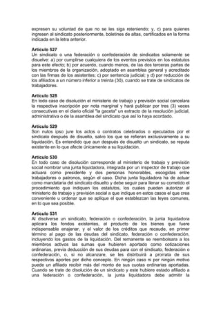 expresen su voluntad de que no se les siga reteniendo; y, c) para quienes
ingresen al sindicato posteriormente, boletines de altas, certificados en la forma
indicada en la letra anterior.
Artículo 527
Un sindicato o una federación o confederación de sindicatos solamente se
disuelve: a) por cumplirse cualquiera de los eventos previstos en los estatutos
para este efecto; b) por acuerdo, cuando menos, de las dos terceras partes de
los miembros de la organización, adoptado en asamblea general y acreditado
con las firmas de los asistentes; c) por sentencia judicial; y d) por reducción de
los afiliados a un número inferior a treinta (30), cuando se trate de sindicatos de
trabajadores.
Artículo 528
En todo caso de disolución el ministerio de trabajo y previsión social cancelara
la respectiva inscripción por nota marginal y hará publicar por tres (3) veces
consecutivas en el diario oficial "la gaceta" un extracto de la resolución judicial,
administrativa o de la asamblea del sindicato que así lo haya acordado.
Artículo 529
Son nulos ipso jure los actos o contratos celebrados o ejecutados por el
sindicato después de disuelto, salvo los que se refieran exclusivamente a su
liquidación. Es entendido que aun después de disuelto un sindicato, se reputa
existente en lo que afecte únicamente a su liquidación.
Artículo 530
En todo caso de disolución corresponde al ministerio de trabajo y previsión
social nombrar una junta liquidadora, integrada por un inspector de trabajo que
actuara como presidente y dos personas honorables, escogidas entre
trabajadores o patronos, según el caso. Dicha junta liquidadora ha de actuar
como mandataria del sindicato disuelto y debe seguir para llenar su cometido el
procedimiento que indiquen los estatutos, los cuales pueden autorizar al
ministerio de trabajo y previsión social a que indique en estos casos el que crea
conveniente u ordenar que se aplique el que establezcan las leyes comunes,
en lo que sea posible.
Artículo 531
Al disolverse un sindicato, federación o confederación, la junta liquidadora
aplicara los fondos existentes, el producto de los bienes que fuere
indispensable enajenar, y el valor de los créditos que recaude, en primer
término al pago de las deudas del sindicato, federación o confederación,
incluyendo los gastos de la liquidación. Del remanente se reembolsara a los
miembros activos las sumas que hubieren aportado como cotizaciones
ordinarias, previa deducción de sus deudas para con el sindicato, federación o
confederación, o, si no alcanzare, se les distribuirá a prorrata de sus
respectivos aportes por dicho concepto. En ningún caso ni por ningún motivo
puede un afiliado recibir más del monto de sus cuotas ordinarias aportadas.
Cuando se trate de disolución de un sindicato y este hubiere estado afiliado a
una federación o confederación, la junta liquidadora debe admitir la
 